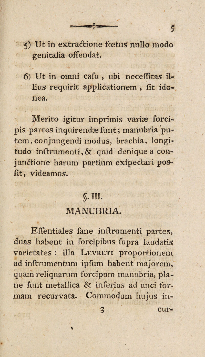 genitalia offendat. 6) Ut in omni cafu , obi neeeffitas il¬ lius requirit applicationem , fit ido¬ nea. Merito igitur imprimis varias forci¬ pis partes inquirendae funt; manubria pu¬ tem ,conjungendi modus, brachia, longi¬ tudo inftruntfenti, & quid denique a con- junftione harum partium exfpe&ari pos- fit, videamus. §. III. MANUBRIA. Effentiales fane inftrumenti partes, duas habent in forcipibus fupra laudatis varietates : illa Levreti proportionem ad inftrumentum ipfum habent majorem, quam reliquarum forcipum manubria, pla¬ ne funt metallica & inferius ad unci for¬ mam recurvata. Commodum hujus in- 3 cur-