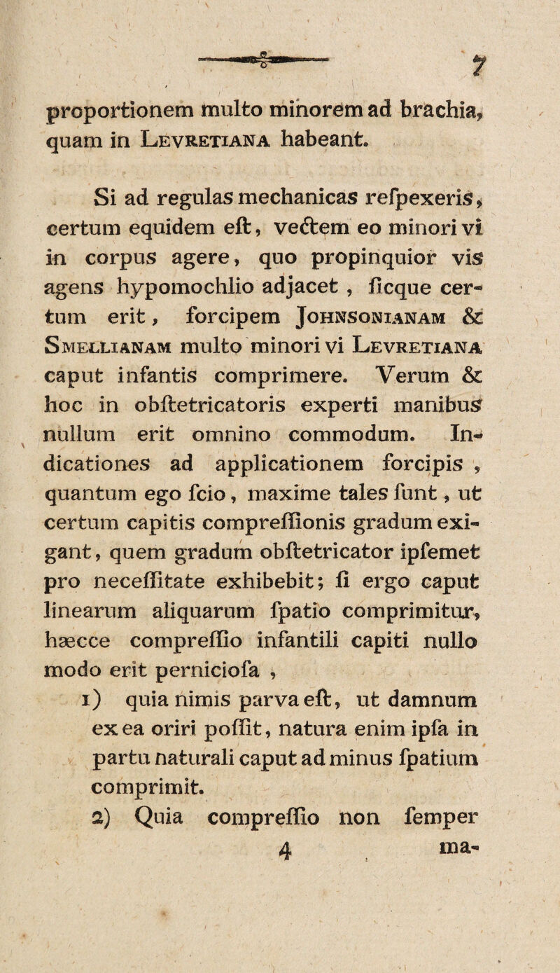 proportionem multo minorem ad brachia, quam in Levretiana habeant. Si ad regulas mechanicas refpexeris, certum equidem eft, veftem eo minori vi in corpus agere, quo propinquior vis agens hypomochlio adjacet , ficque cer¬ tum erit, forcipem Johnsonianam & Smellianam multo minori vi Levretiana caput infantis comprimere. Verum & hoc in obftetricatoris experti manibus nullum erit omnino commodum. In¬ dicationes ad applicationem forcipis , quantum ego fcio, maxime tales funt, ut certum capitis compreffionis gradum exi¬ gant , quem gradum obftetricator ipfemet pro neceffitate exhibebit; fi ergo caput linearum aliquarum fpatio comprimitur, hsecce compreffio infantili capiti nullo modo erit perniciofa , i) quia nimis parva eft, ut damnum ex ea oriri poffit, natura enim ipfa in partu naturali caput ad minus fpatium comprimit. 2) Quia compreffio non femper 4 ma« *