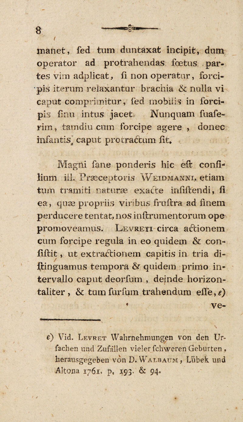 ( manet, fed tum duntaxat incipit, dum operator ad protrahendas foetus par¬ tes vim adplicat, fi non operatur, forci¬ pis iterum relaxantur bracilia St nulla vi caput comprimitur, fed mobilis in forci¬ pis flnu intus jacet Nunquam fuafe- riffi, tamdiu cum forcipe agere , donec infantis^ caput protractum fit*, Magni fane ponderis hic eft confi- lium ili. Praeceptoris Weidmanni* etiam tum tramiti naturae exacte infiftendi, fi ea, quae propriis viribus fruftra ad finem perducere tentat, nos inftrumentorum ope promoveamus. Levreti circa aftionem cum forcipe regula in eo quidem & con- fiftit, ut extractionem capitis in tria di- ftinguamus tempora quidem primo in¬ tervallo caput deorfum , deinde horizon» taliter , & tum furfum trahendum effe, e) * ve- •*>n'-iri ii—'i I—— e) Vid. Levret Wabrnebmungen von den Ur» fachen und Zufallen vieler fchweren Geburten , lierausgegeben von D. Walbaijm, Liibek und Altona 1761. p, 193* & 94* * s