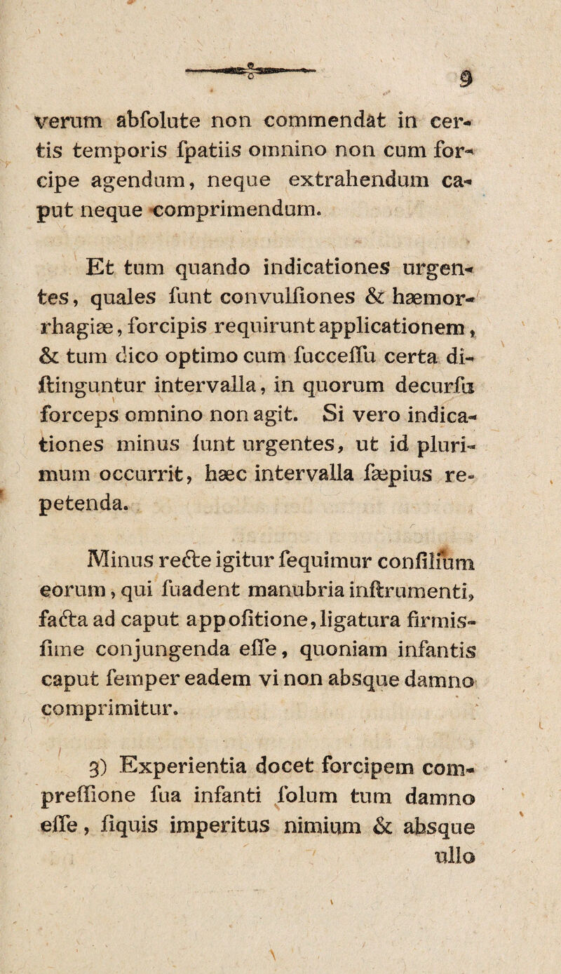 verum abfolute non commendat in cer¬ tis temporis fpatiis omnino non cum for* cipe agendum, neque extrahendum ca¬ put neque comprimendum. Et tum quando indicationes urgen¬ tes , quales funt convulfiones & haemor¬ rhagiae , forcipis requirunt applicationem, & tum dico optimo cum fucceffu certa di¬ ffinguntur intervalla, in quorum decurfa forceps omnino non agit. Si vero indica¬ tiones minus lunt urgentes, ut id pluri¬ mum occurrit, haec intervalla faepius re« petenda. Minus re cie igitur fequimur confilfum eorum, qui fuadent manubria inftrumenti, fafta ad caput appofitione,ligatura firmis- firne conjungenda effe, quoniam infantis caput femper eadem vi non absque damno comprimitur. 3) Experientia docet forcipem coni- preffione fua infanti folum tum damno effe, fiquis imperitus nimium & absque ullo