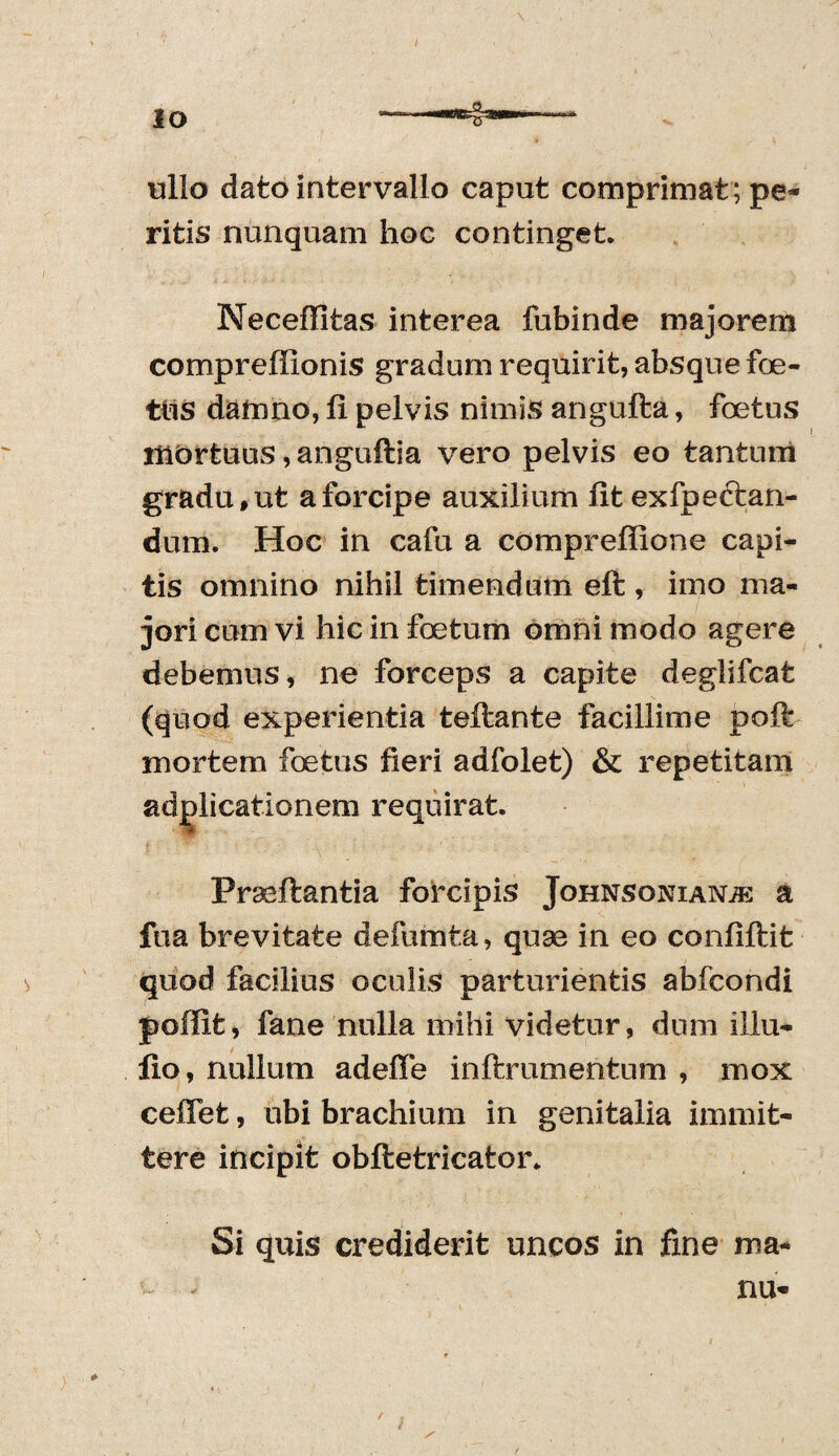 IO ullo dato intervallo caput comprimat; pe¬ ritis nunquam hoc continget. Neceffitas interea fubinde majorem compreffionis gradum requirit, absque foe¬ tus damno, fi pelvis nimis angufta, foetus mortuus ,anguftia vero pelvis eo tantum gradu, ut a forcipe auxilium fit exfpeftan- dum. Hoc in cafu a comprefiione capi¬ tis omnino nihil timendum eft , imo ma¬ jori cum vi hic in foetum omni modo agere debemus, ne forceps a capite deglifcat (quod experientia teftante facillime poft mortem foetus fieri adfolet) & repetitam adplicationem requirat. Prseftantia forcipis Johnsonianje a fua brevitate defumta, quae in eo confiftit quod facilius oculis parturientis abfcondi poffife, fane nulla mihi videtur, dum illu- fio, nullum adeffe inftrumentum , mox ceiTet, ubi brachium in genitalia immit¬ tere incipit obftetricator. Si quis crediderit uncos in fine ma¬ nu- /
