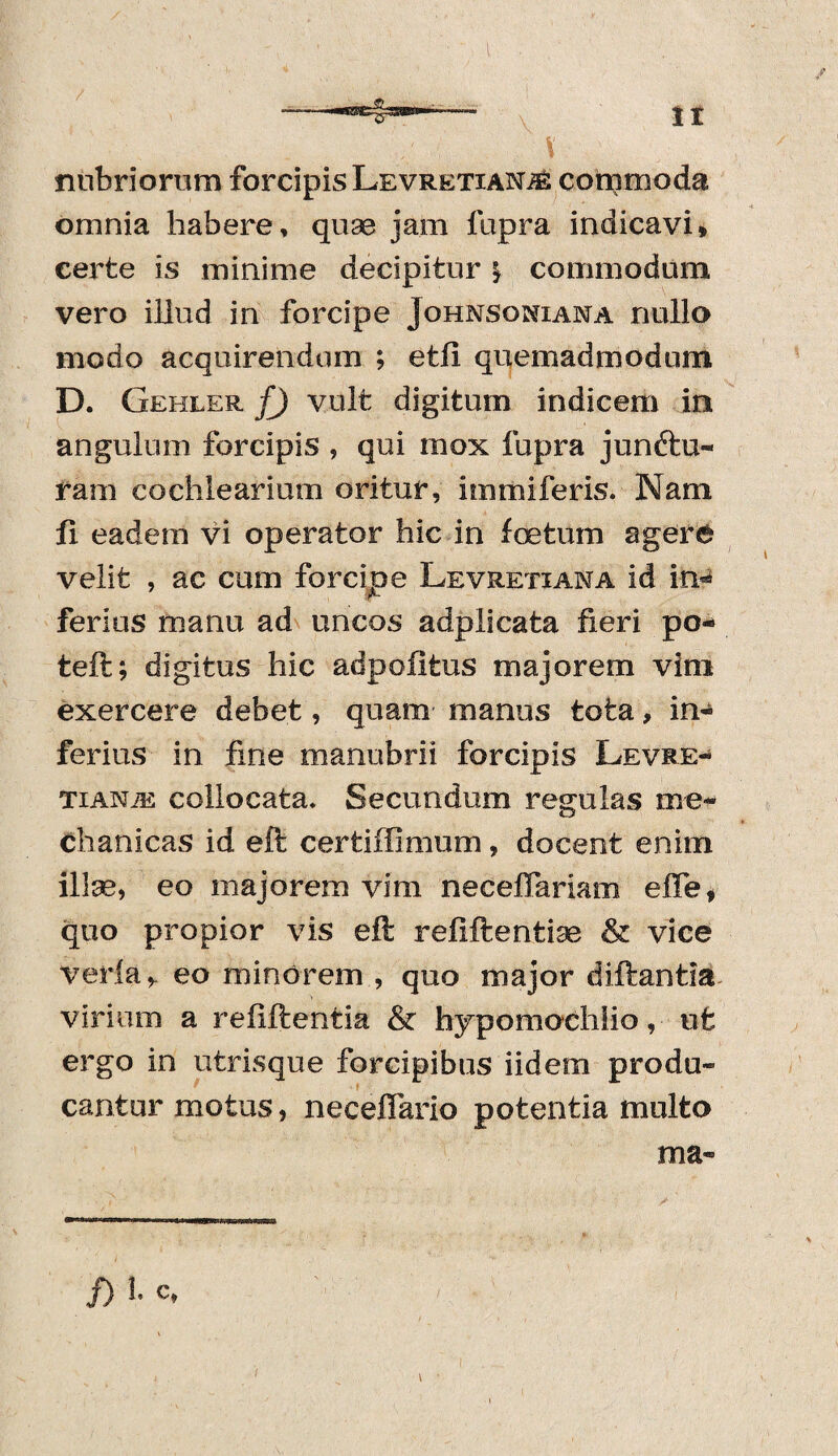 nubriorum forcipis LevretianjS commoda omnia habere, quae jam fupra indicavi» certe is minime decipitur \ commodum vero illud in forcipe Johnsoniana nullo modo acquirendum ; etii quemadmodum D. Gehler f) vult digitum indicem in angulum forcipis , qui mox fupra junftu- ram cochlearium oritur, immiferis. Nam fi eadem vi operator hic in foetum agere velit , ac cum forcipe Levretiana id in* ferius manu ad uncos adplicata fieri po-> teft; digitus hic adpofifcus majorem vim exercere debet, quam manus tota, in¬ ferius in fine manubrii forcipis Levre** TiANiE collocata. Secundum regulas me¬ chanicas id eft certiffimum, docent enim ilIse, eo majorem vim neceffariam elTe» quo propior vis eft reftftentiae & vice veri a,, eo minorem , quo major diftantia virium a refiftentia & hypomochlio, ut ergo in utrisque forcipibus iidem produ¬ cantur motus, neceflario potentia multo ma- f) b c»