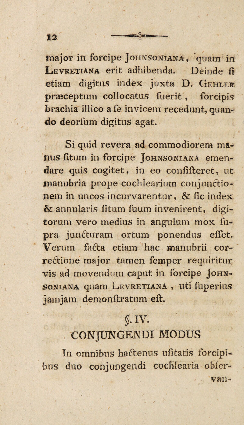 major in forcipe Johnsoniana, quam in Levretiana erit adhibenda. Deinde fi etiam digitus index juxta D. Gehler praeceptum collocatus fuerit , forcipis brachia illico a fe invicem recedunt, quan¬ do deorfum digitus agat. Si quid revera ad commodiorem ma¬ nus fitum in forcipe Johnsoniana emen¬ dare quis cogitet, in eo confideret, ut manubria prope cochlearium conjunftio- nem in uncos incurvarentur, & fic index & annularis fitum fuum invenirent, digi¬ torum vero medius in angulum mox fu- pra juncturam ortum ponendus efiet. Verum fafta etiam hac manubrii cor- reftione major tamen femper requiritur vis ad movendum caput in forcipe John¬ soniana quam Levretiana , uti fuperius jam jam demonftratum eft. * V . > §. IV. CONJUNGENDI MODUS In omnibus haftenus ufitatis forcipi¬ bus duo conjungendi cochlearia obler- 'van-