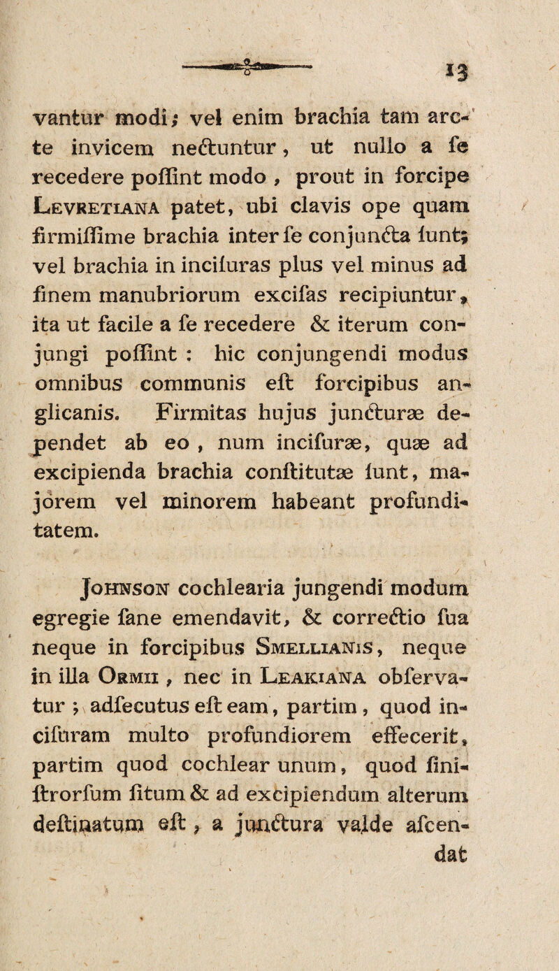 vantur modi; vel enim brachia tam arc¬ te invicem nettuntur, ut nullo a fe recedere poffint modo , prout in forcipe Levretiana patet, ubi clavis ope quam firmiffime brachia inter fe conjun&a lunt; vel brachia in inciluras plus vel minus ad finem manubriorum excifas recipiuntur * ita ut facile a fe recedere & iterum con¬ jungi poffint : hic conjungendi modus omnibus communis eft forcipibus an- glicanis, Firmitas hujus jundturse de¬ pendet ab eo , num incifurae, quae ad excipienda brachia conftitutas lunt, ma¬ jorem vel minorem habeant profundi¬ tatem. Johnson cochlearia jungendi modum egregie fane emendavit, & correftio fua neque in forcipibus SmeixianiS, neque in illa Ormii , nec in Leakiana obferva- tur ; adfecutus eft eam, partim, quod in- ciftiram multo profundiorem effecerit * partim quod cochlear unum, quod lini- ftrorfum litum & ad excipiendum alterum deftinatum eft > a junftura vaj.de afcen- dat