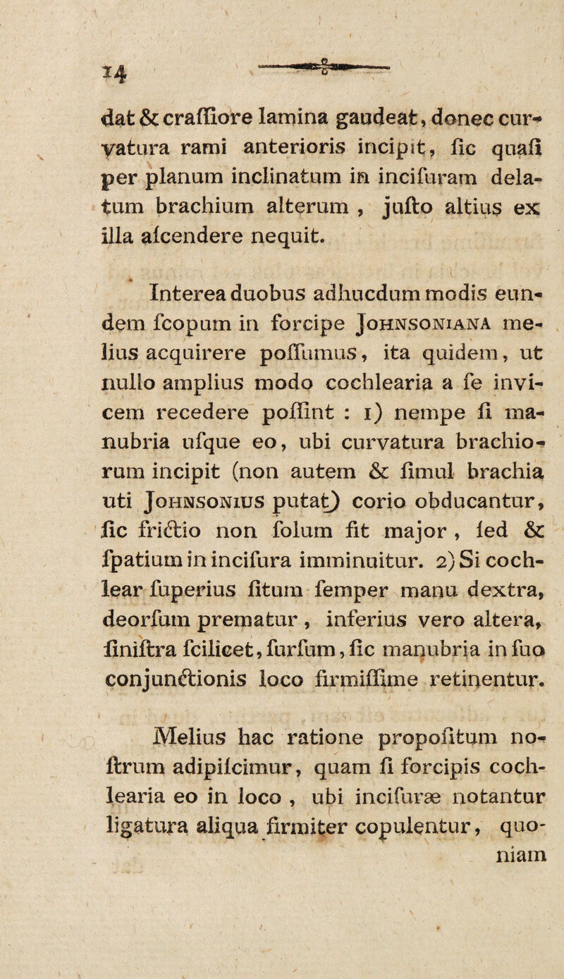 dat & craffiore lamina gaudeat, donec cur¬ vatura rami anterioris incipit, lic quali per planum inclinatum in incifuram dela¬ tum brachium alterum , jufto altius ex illa alcendere nequit. Interea duobus adhucdum modis eun¬ dem fcopum in forcipe Johnsoniana me¬ lius acquirere polTumus, ita quidem, ut nullo amplius modo cochlearia a fe invi¬ cem recedere poffint : i) nempe ii ma¬ nubria ufque eo, ubi curvatura brachio¬ rum incipit (non autem & fimul brachia uti Johnsonius putat) corio obducantur, fic friftio non folum fit major , led & fpatiurn in incifura imminuitur. 2) Si coch¬ lear fuperius litum femper manu dextra, deorfuin prematur , inferius vero altera, finiltra fcilicet,furfum, lic manubria infuo conjunftionis loco firmiffime retinentur. Melius hac ratione propofitum no- ftrum adipilcimur, quam fi forcipis coch¬ learia eo in loco , ubi incifurae notantur ligatura aliqua firmiter copulentur, quo¬ niam