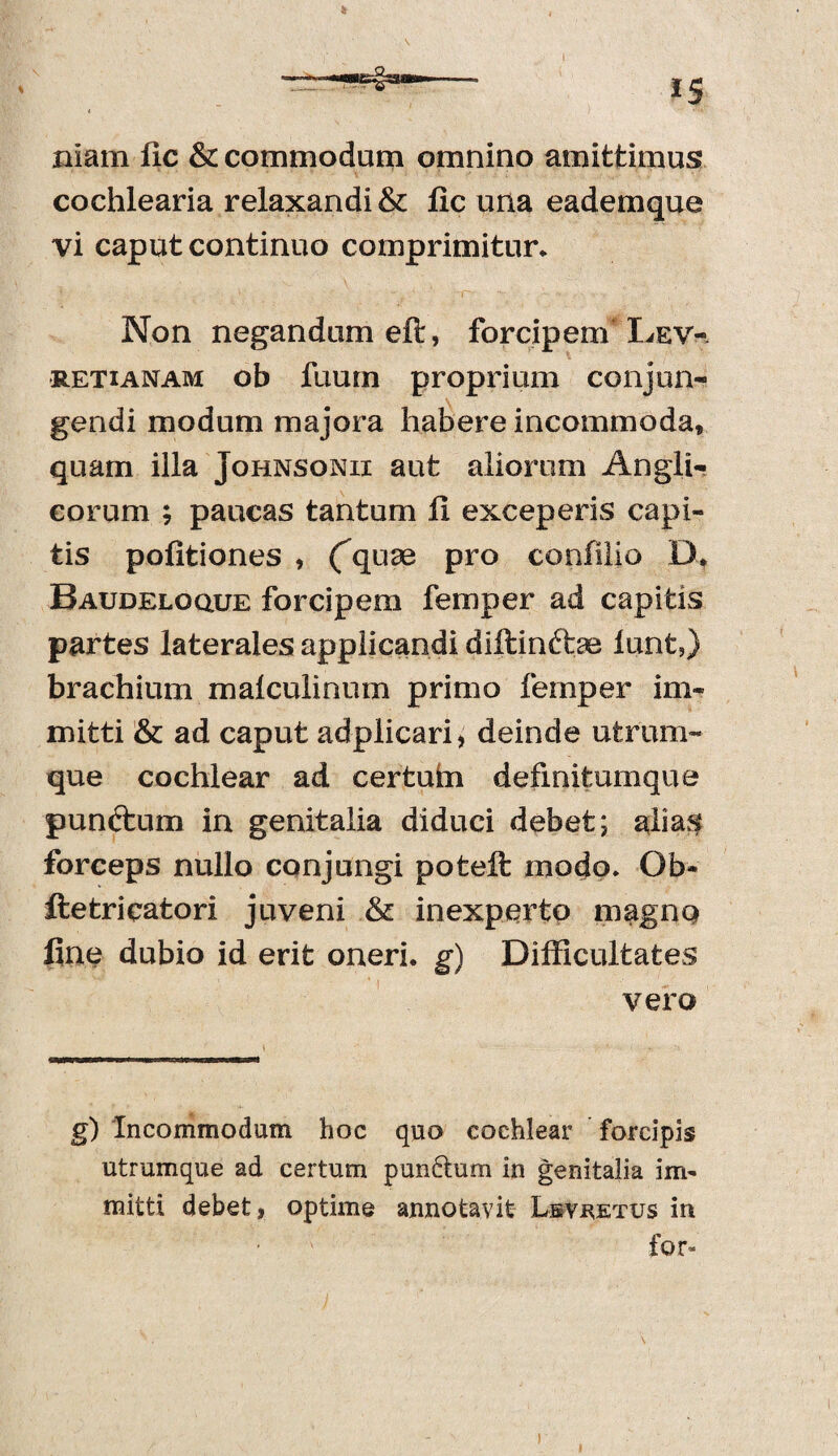 nlam fic & commodum omnino amittimus cochlearia relaxandi & fic una eademque vi caput continuo comprimitur. Non negandum eft, forcipem Dev- retianam ob fuurn proprium conjun¬ gendi modum majora habere incommoda, quam illa Johnsonii aut aliorum Angli- corum ; paucas tantum fi exceperis capi¬ tis politiones , (quse pro confilio D. Baudeloque forcipem femper ad capitis partes laterales applicandi diftinfce lunt5) brachium malculinum primo femper im¬ mitti & ad caput adplicari, deinde utrum¬ que cochlear ad certufcn definitumque punctum in genitalia diduci debet; alias forceps nullo conjungi poteft modo. Ob- ftetricatori juveni & inexperto magno fine dubio id erit oneri, g) Difficultates vero g) Incommodum hoc quo cochlear forcipis utrumque ad certum punftum in genitalia im¬ mitti debet, optime annotavit Lsyretus in for» i
