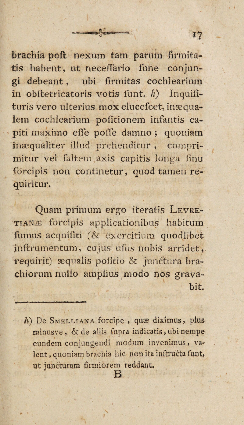 brachia poft nexum tam parum firmita¬ tis habent, ut neceflario fune conjun¬ gi debeant, ubi firmitas cochlearium in obftetricatoris votis funt. Ii) Inquifi- turis vero ulterius mox eluce icet, inaequa¬ lem cochlearium petitionem infantis ca¬ piti maximo effe poffe damno ; quoniam inaequaliter illud prehenditur , compri¬ mitur vel faltem axis capitis longa tinu forcipis non continetur, quod tamen re¬ quiritur* Quam primum ergo iteratis Levre- TiANiE forcipis applicationibus habitum fumus acquiliti (& exercitium quodhbefc jnftrumentum, cujus ufus nobis arridet requirit) aequalis politio & junctura bra¬ chiorum nullo amplius modo nos grava¬ bit. h) De Smelliana forcipe , quae diximus, plus imnusve, & de aliis fupra indicatis, ubi nempe eundem conjangendi modum invenimus, va¬ lent , quoniam brachia hic non ita inllrutta funt, ut juntturam firmiorem reddant. p