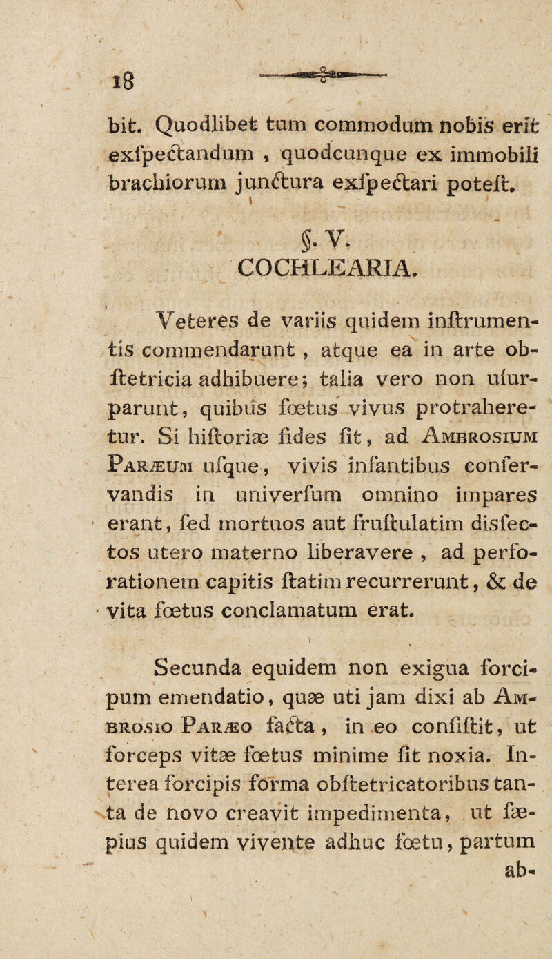 bit. Quodlibet tum commodum nobis erit exfpe&andum , quodcunque ex immobili brachiorum junftura exfpeftari poteft. §. V. COCHLEARIA. i Veteres de variis quidem inftrumen- tis commendarunt , atque ea in arte ob~ ftetricia adhibuere; talia vero non ulur- parunt, quibus foetus vivus protrahere¬ tur. Si hiftorim fides fit, ad Ambrosium Par/eum ufque , vivis infantibus confer* vandis in univerfum omnino impares erant, fed mortuos aut fruftulatim disfec- tos utero materno liberavere , ad perfo¬ rationem capitis ftatim recurrerunt, & de vita foetus conclamatum erat. Secunda equidem non exigua forci- pum emendatio, quae uti jam dixi ab Am¬ brosio PARiEo fafta , in eo confiftit, ut forceps vitae foetus minime fit noxia. In¬ terea forcipis forma obftetricatoribus tan¬ ta de novo creavit impedimenta, ut im¬ pius quidem vivente adhuc foeta, partum ab-