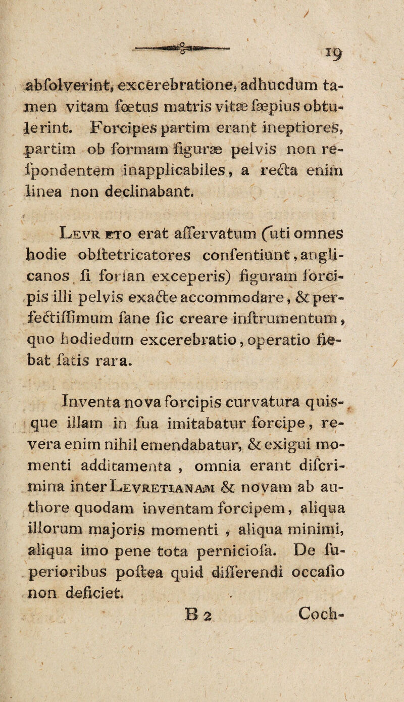 abfolverint» excerebratione, adhucdum ta- 1 men vitam fetas matris vite fsepius obtu¬ lerint. Forcipes partim erant ineptiores, partim ob formam figurae pelvis non re- fpondentem inapplicabiles, a redta enim linea non declinabant. Levr eto erat afTervatum (uti omnes hodie obitetricatores confentiunt ,angli- canos fi foi ian exceperis) figuram forci¬ pis illi pelvis exafte accommodare, & per- fectiffimum fane fle creare inftrumentum f quo hodiedurn excerebrati©, operatio fle¬ bat fatis rara. Inventa nova forcipis curvatura quis¬ que illam in fua imitabatur forcipe, re¬ vera enim nihil emendabatur, & exigui mo¬ menti additamenta , omnia erant diferi- miria interLevretianam & novam ab au- thore quodam inventam forcipem, aliqua illorum majoris momenti , aliqua minimi, aliqua imo pene tota perniciofa. De fu- perioribus poftea quid differendi occailo non deficiet. B 2 * Coch-