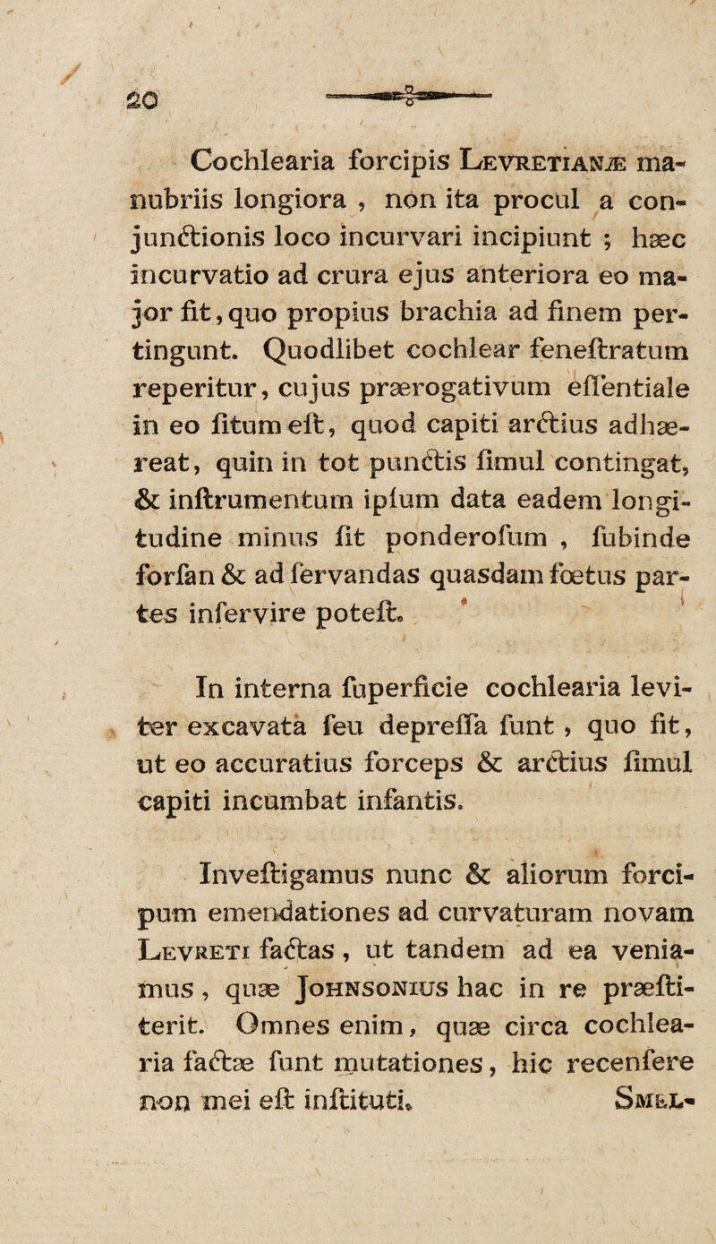 Cochlearia forcipis Levretianje ma¬ nubriis longiora , non ita procul a con¬ junctionis loco incurvari incipiunt ; haec incurvatio ad crura ejus anteriora eo ma¬ jor fit, quo propius brachia ad finem per¬ tingunt. Quodlibet cochlear feneftratum reperitur, cujus praerogativum effentiafe in eo fitumeft, quod capiti arftius adhae¬ reat, quin in tot punftis fimul contingat, & inftrumentum i pium data eadem longi¬ tudine minus fit ponderofum , fubinde forfan & ad fervandas quasdam foetus par¬ tes infervire poteih In interna fuperficie cochlearia levi¬ ter excavata feu deprelFa funt , quo fit, ut eo accuratius forceps & arctius fimul capiti incumbat infantis. Inveftigamus nunc & aiiorum forci- pum emendationes ad curvaturam novam Levreti faftas, ut tandem ad ea venia¬ mus , quse Johnsonius hac in re prsefti- terit. Omnes enim, quse circa cochlea¬ ria faftse funt mutationes, hic recenfere non mei eft infiitufch