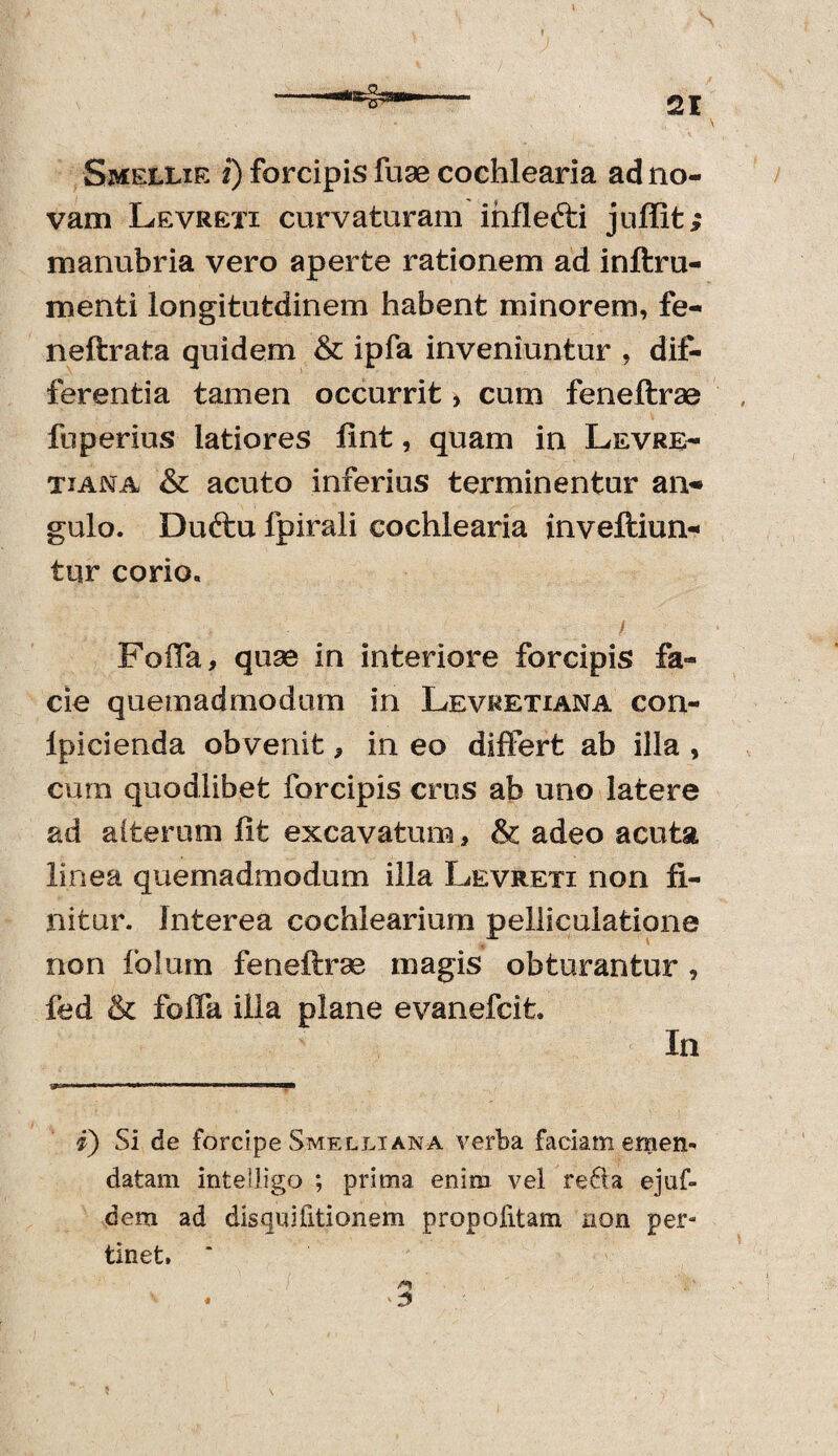 Smellir i) forcipis fuse cochlearia ad no¬ vam Levreti curvaturam inflefti juffit; manubria vero aperte rationem ad inftru- menti longitutdinem habent minorem, fe- neftrata quidem & ipfa inveniuntur , dif¬ ferentia tamen occurrit, cum feneftrae fuperius latiores fint, quam in Levre¬ ti an a & acuto inferius terminentur an- gulo. Duftu fpirali cochlearia inveftiun- tur corio. Foffa, quae in interiore forcipis fa¬ cie quemadmodum in Levretiana con- lpicienda obvenit * in eo differt ab illa , cum quodlibet forcipis crus ab uno latere ad alterum fit excavatum * & adeo acuta linea quemadmodum illa Levreti non fi¬ nitur. Interea cochlearium pelliculatione non folum feneftrse magis obturantur , fed & foffa illa plane evanefcit» Ia i) Si de forcipe Smelliana verba faciam emen* datam intelligo ; prima enim vel re61a ejuf- dem ad disquifitionem propolitam non per» tinet, ' ■3