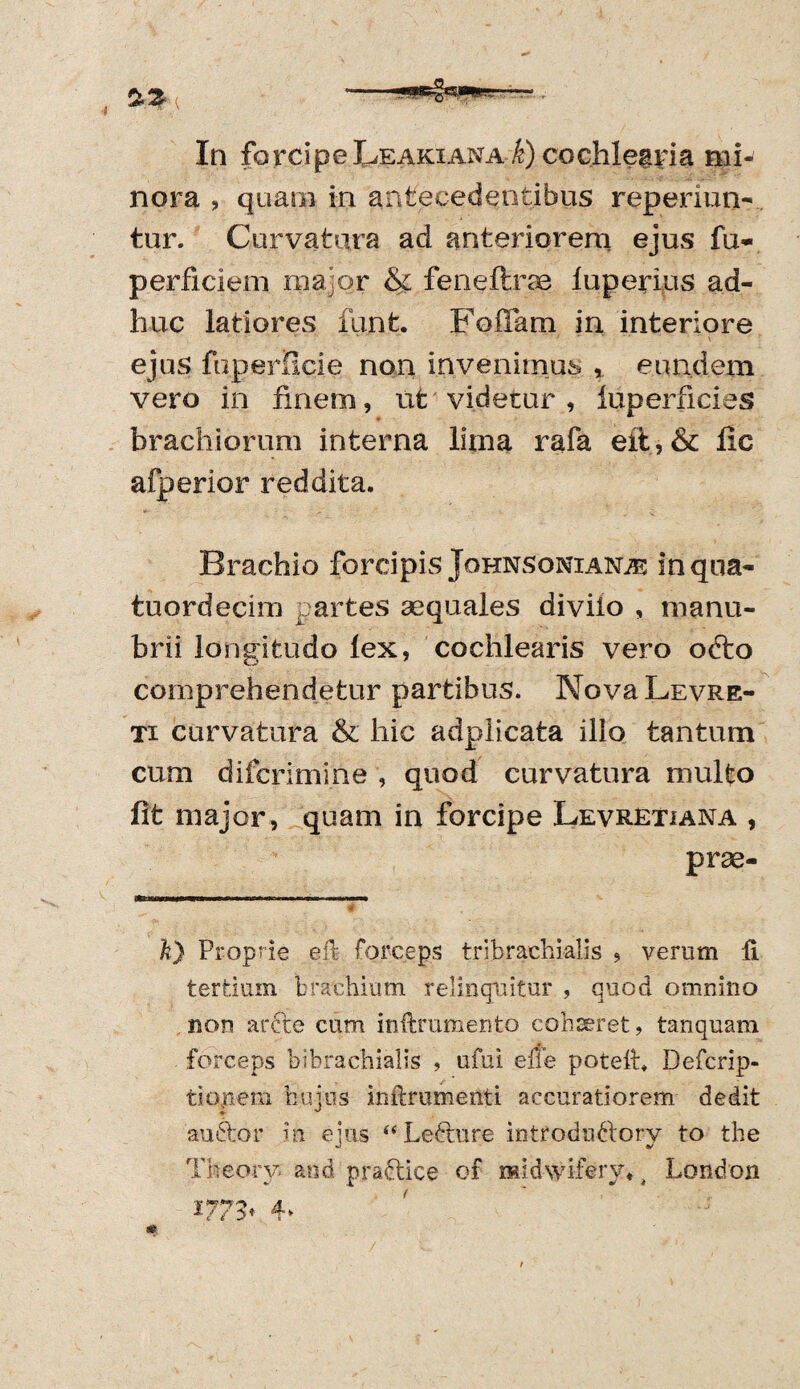 nora , qua.m in antecedentibus reperiun- tur. Curvatura ad anteriorem ejus fu- perficiem major & feneftrae luperius ad¬ huc latiores funfc. Fofiam in interiore ejus fuperScie non invenimus , eundem vero in finem, ufc videtur , luperficies brachiorum interna lima rafa eit, & fic afperior reddita. Brachio forcipis Johnsonianje inqoa- tuordecim partes aequales diviio , manu¬ brii longitudo lex, cochlearis vero odfco comprehendetur partibus. NovaLEVRE- ti curvatura & hic adplicata illo tantum cum difcrimine , quod curvatura multo fit major, quam in forcipe Levretiana , prse- k) Proprie eft forceps tribrachialis , verum li tertium brachium relinquitur , quod omnino non arcte cum inffcrumento cohseret, tanquam forceps bibrachialis , ufui ene poteft* Defcrip- tionem hujus inilmmenti accuratiorem dedit au itor in eius “ Ledture introdudiorv to the C 9/ Theory and practice of raidwifervy London