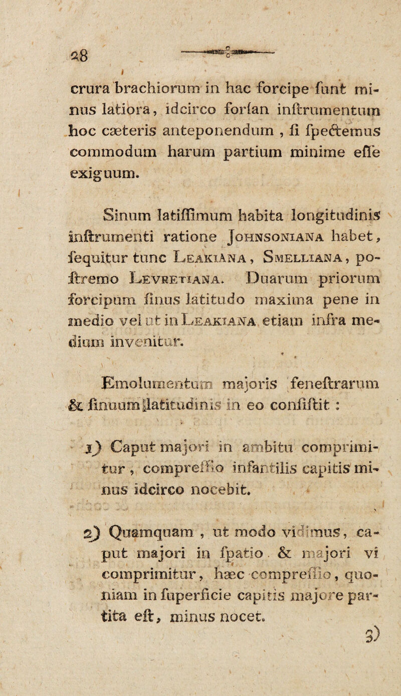 nus latiora, idcirco forian inftrumentum hoc cseteris anteponendum , ii i pectemus commodum harum partium minime efle exiguum. Sinum Iafciffimum habita longitudinis inftrumenti ratione Johnsoniana habet, fequitur tunc Leakiana, Smelliana, po- ftremo Levretiana* Duarum priorum forcipum filius latitudo maxima pene in medio vel ot inLeakiana etiam infra me¬ dium invenitur. * Emolumentum majoris feneftrarum & jinuum {latitudinis in eo coniiftit : j) Caput majori in ambitu comprimi¬ tur , compreffio infantilis capitis mi¬ nus idcirco nocebit. •% q) Quamquam , ut modo vidimus, ca¬ put majori in fpafcio. & majori vi comprimitur, haec -compreffio, quo¬ niam in fuperficie capitis majore par¬ tita eft, minus nocet. 'V - 3)