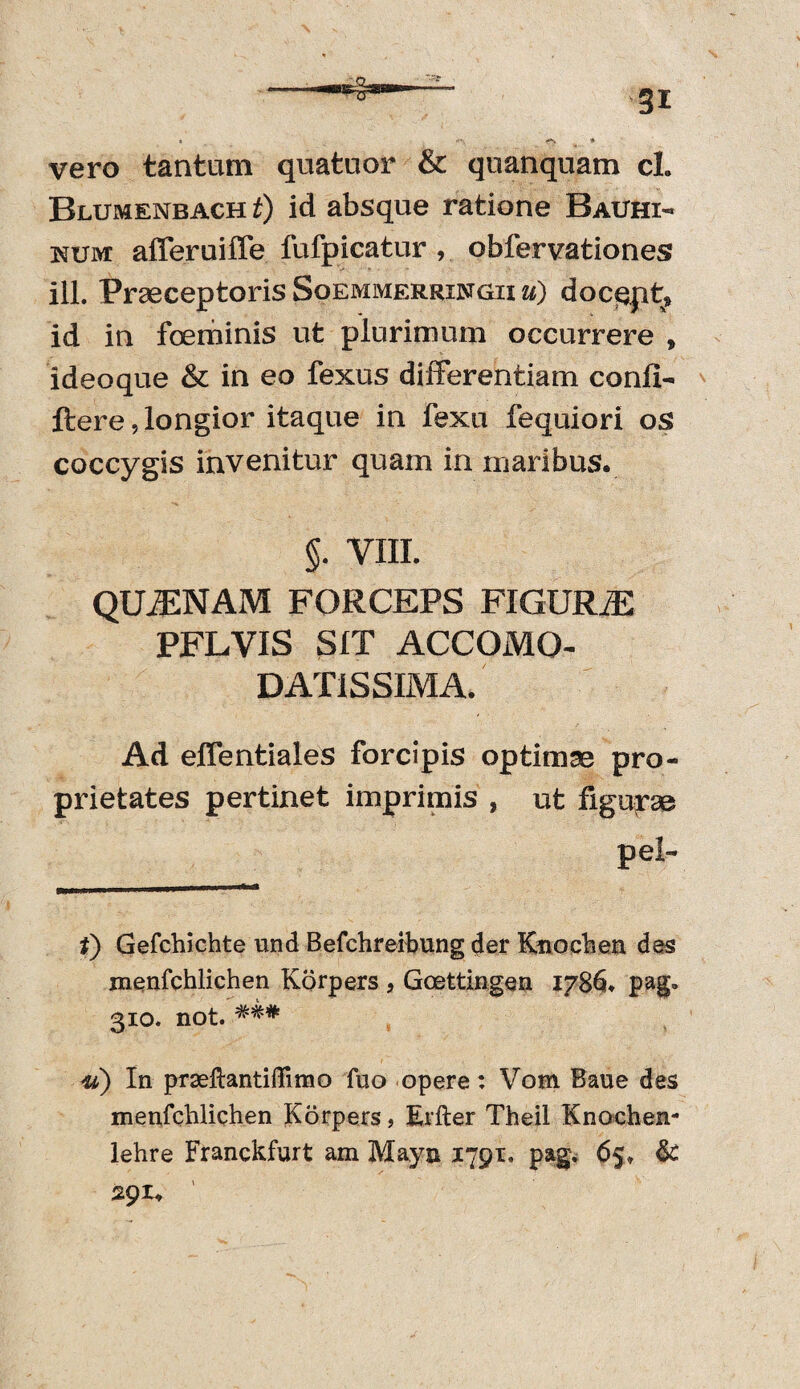 gi vero tantam quatuor & quanquam cl. Blumenbach t) id absque ratione Bauhi- num afferuiffe fufpicatur, obfervationes ili. Praeceptoris Soemmerringii ii) docqpt, id in foeminis ut plurimum occurrere , ideoque & in eo fexus differentiam conii- ftere, longior itaque in fexu fequiori os coccygis invenitur quam in maribus. §. VIII. QUiENAM FORCEPS FIGURA PFLVIS SIT ACCOMQ- DAT1SSIMA. Ad effentiales forcipis optimae pro¬ prietates pertinet imprimis , ut figurae pe! *) Gefchichte und Befchreibung der Knochen des menfchlichen Korpers a Goettingen 1786. pag* 310. not. In prseftantiffimo fuo opere: Vom Baue des menfchlichen Korpers, Erfter Theil Knochen- lehre Franckfurt am Mayn 1791. pag. 65» & 291. '