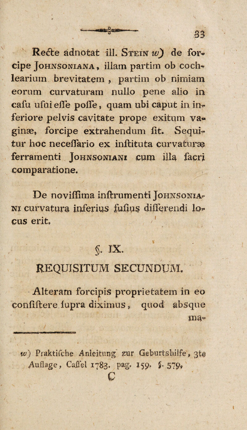 85 Refte adnotat ill. Steim w) de for* cipe Johnsoniana , illam partim ob coch- learium brevitatem ? partim ob nimiam eorum curvaturam nullo pene alio in cafu ufui elFe poffe, quam ubi caput in in* feriore pelvis cavitate prope exitum va¬ ginae, forcipe extrahendum lit. Sequi¬ tur hoc neceffario ex inftituta curvaturae ferramenti Joknsoniani cum illa facri comparatione. De noviffima inftrumenti Johnsonia- m curvatura inferius £uliu$ differendi lo* cus erit IX. REQUISITUM SECUNDUM. Alteram forcipis proprietatem in eo confiftere lupra diximus, quod absque ina~ w) Praktifche Anleitung mx Gelmrtjshilfe, 3t§ Auflage, Caffel 1783. pag, 159, $. 579, G V ' v