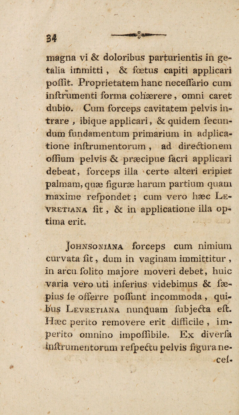 34 magna vi & doloribus parturientis in ge« talia immitti , & fetus capiti applicari poffit* Proprietatem hanc neceffario cum inftrumenti forma cohaerere, omni caret dubio. Cum forceps cavitatem pelvis in¬ trare , ibique applicari, & quidem fecun¬ dum fundamentum primarium in adplica- tione inftrumentorum , ad diredtionem offium pelvis & praecipue facri applicari debeat, forceps illa certe alteri eripiet palmam, quae figurae harum partium quam maxime refpondet; cum vero haec Le- vretiana fit, & in applicatione illa op¬ tima erit* Johnson i ana forceps cum nimium curvata fit, dum in vaginam immittitur , in arcu folito majore moveri debet, huic varia vero uti inferius videbimus & fae- pios le offerre poliunt incommoda , qui¬ bus Levretiana nunquam fubjedta eft. Haec perito removere erit difficile , im¬ perito omnino impoffibile. Ex diverfa infirumentorum refpedtu pelvis figura ne- cel-