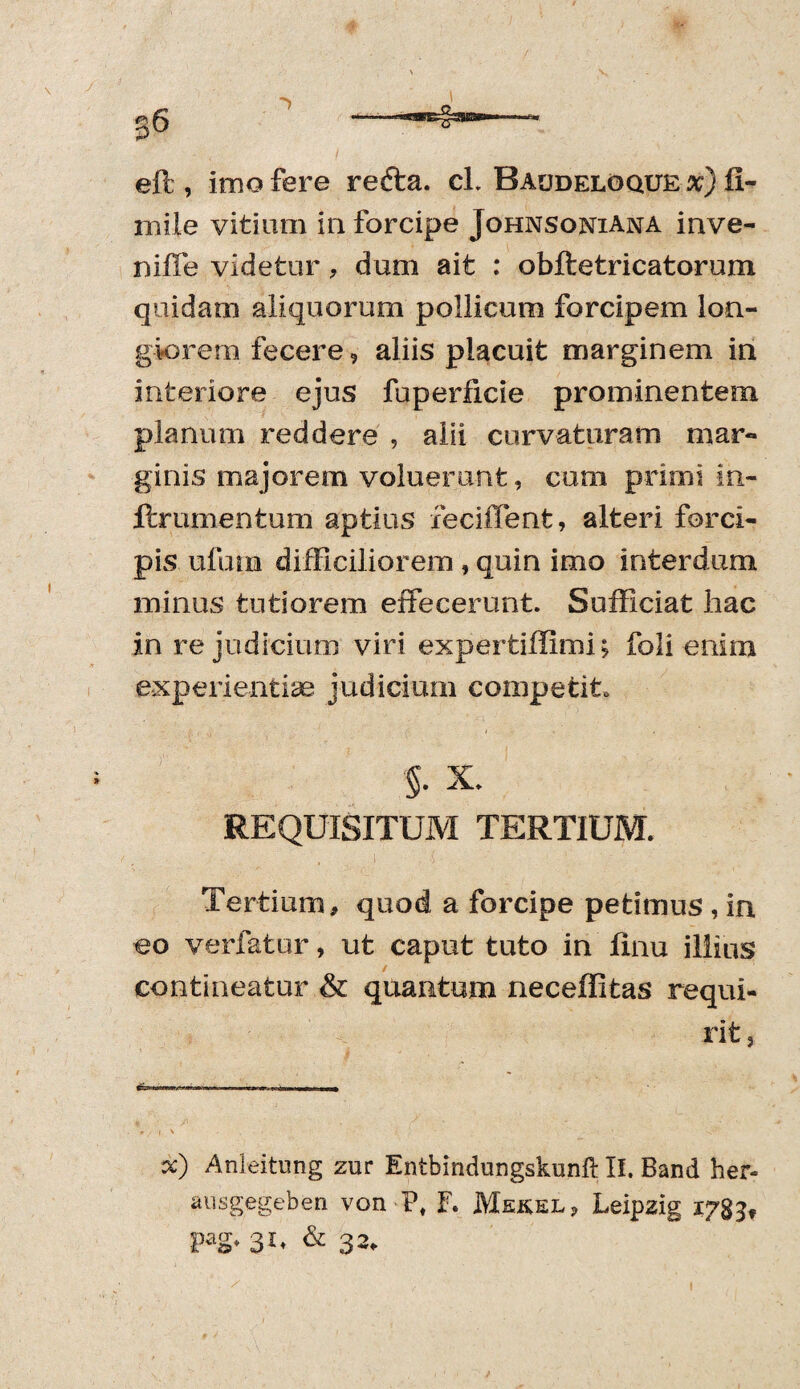 ell, imo fere redta. cl. Raudeloque x) fl- rnile vitium in forcipe Johnsoniana inve- ni fle videtur, dum ait : obftetricatorum quidam aliquorum pollicum forcipem lon¬ giorem fecere, aliis placuit marginem in interiore ejus fuperficie prominentem planum reddere , alii curvaturam mar¬ ginis majorem voluerunt, cum primi im- ftrumentum aptius feciffent, alteri forci¬ pis ufurn difficiliorem , quin imo interdum minus tutiorem effecerunt. Sufficiat liac in re judicium viri expertiffimi; foli enim experientiae judicium competito §• X. REQUISITUM TERTIUM. Tertium, quod a forcipe petimus , in eo verfatur, ut caput tuto in linu illius contineatur & quantum neceffitas requi¬ rit, 0 / I \ * x) Anleitung zur Entbindungskunft II. Band her- ausgegeben von P, F. Mekel, Leipzig 178^ pag, 31, & 32,