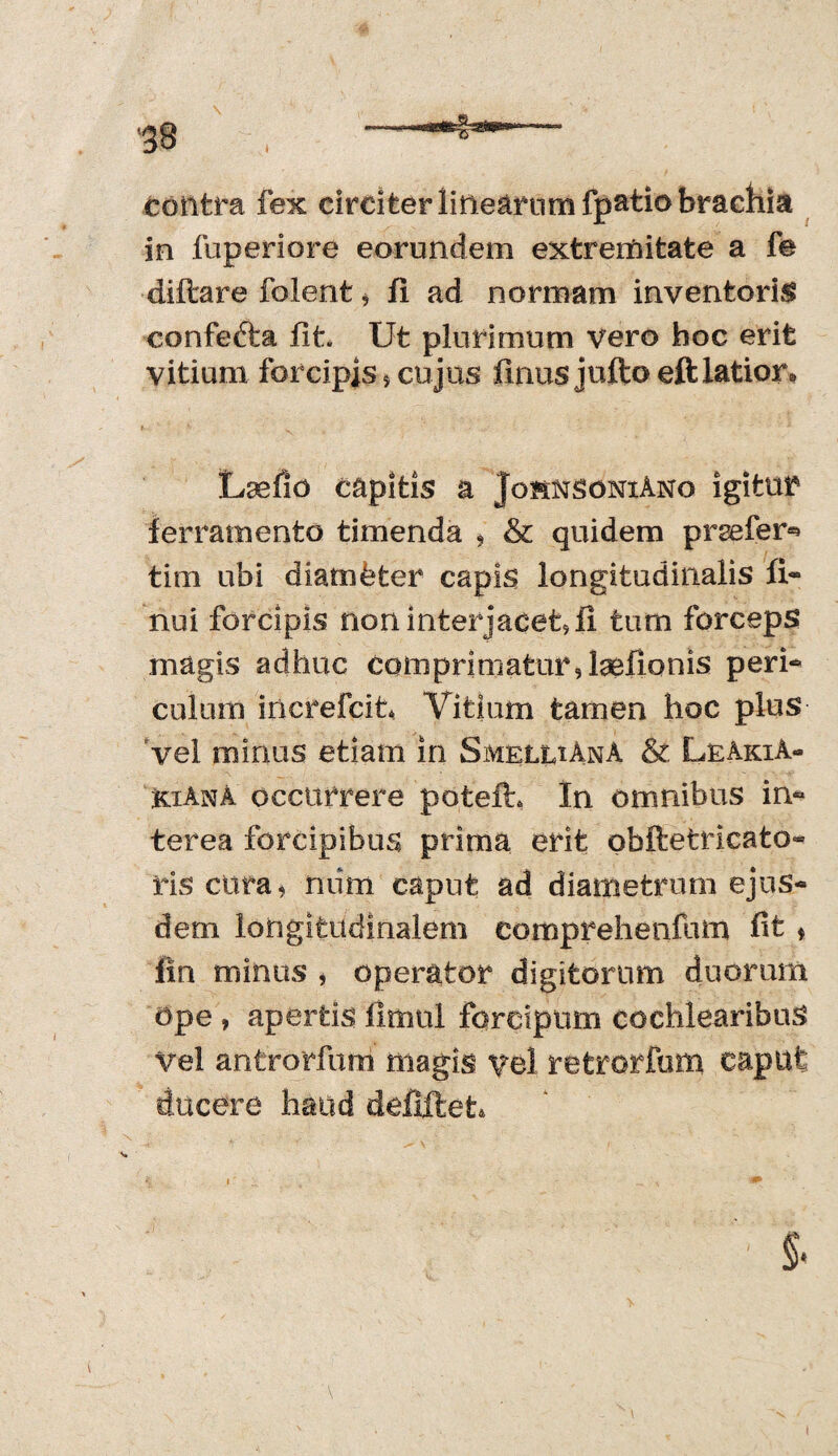 contra fex circiter linearum fpatio brachia in fuperiore eorundem extremitate a fe diftare folent* fi ad normam inventoris confefta fit. Ut plurimum vero hoc erit vitium forcipis * cujus finusjuftoeft latior. Laelio capitis a JohnscniAno igitur ferramento timenda * & quidem praefer*» tim ubi diam&fcer capis longitudinalis fi- nui forcipis non interjacet, fi tum forceps magis adhuc comprimatur, laeflonis peri** culum increfcit* Vitium tamen hoc plus vel minus etiam in SmeluAnA & LeAkiA- kiAnA occurrere potefh In omnibus in¬ terea forcipibus prima erit obfletricato- riscura, mim caput ad diametrum ejus¬ dem longitudinalem comprehenfum fit ♦ fin minus , operator digitorum duorum ape, apertis fimul forcipum cochlearibus Vel antrorfurri magis vel retrorfum caput ducere haud defiftet* §.