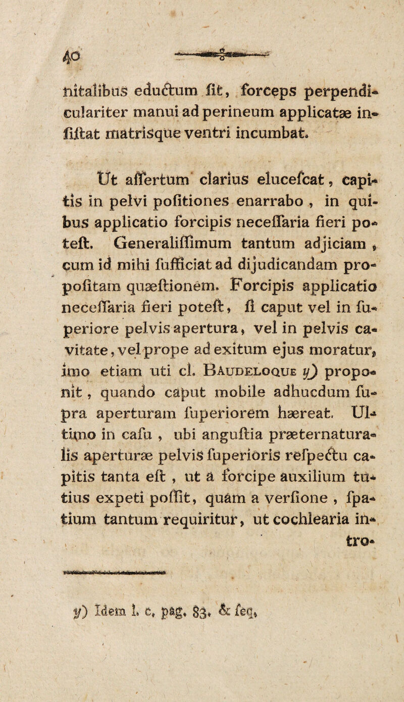 nitalibus eduftum fit, forceps perpendi* culariter manui ad perineum applicatae in* fiftat matrisque ventri incumbat. Ut afifertum clarius elucefcat, capi¬ tis in pelvi politiones enarrabo , in qui¬ bus applicatio forcipis neceffaria fieri po- teft. Generaliffimum tantum adjiciam , cum id mihi fufficiatad dijudicandam pro- politam quseftionem. Forcipis applicatio neceiTaria fieri poteft, 11 caput vel in fu- periore pelvis apertura, vel in pelvis ca¬ vitate , vel prope ad exitum ejus moratur* imo etiam uti cl. Baudeloque y) propo¬ nit , quando caput mobile adhucdum fu- pra aperturam fuperiorem haereat, U1-* thno in cafu , ubi anguflia prae te matura- lis aperturae pelvis fuperioris refpeftu ca¬ pitis tanta eft , ut a forcipe auxilium tu¬ tius expeti poffit, quam a verlione , fpa- tium tantum requiritur, ut cochlearia in* , tro*