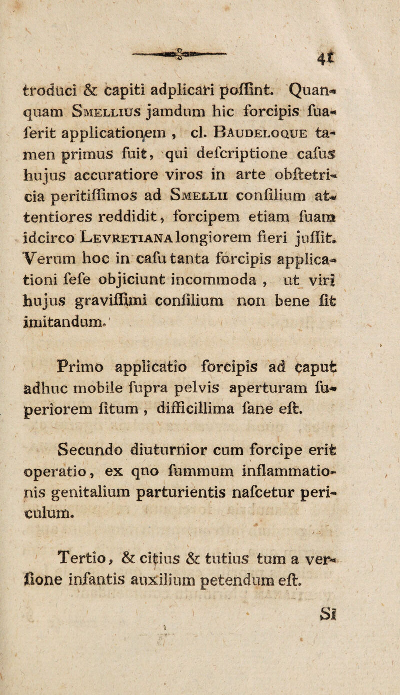 fcroduci & capiti adplicaH poffint. Quatio quam Smellius jamdum hic forcipis fua* ferit applicatioqem , cl. Baudeloque ta¬ men primus fuit, qui defcriptione cafus hujus accuratiore viros in arte obftetri» cia peritiffimos ad Smellii confilium at* tentiores reddidit, forcipem etiam fuam id circo Levretiana longi orem fieri juffit. Verum hoc in cafu tanta forcipis applica** tioni fefe objiciunt incommoda , ut viri hujus graviffimi confiiium non bene fit imitandum. Primo applicatio forcipis ad caput adhuc mobile fupra pelvis aperturam fu*» periorem fitum , difficillima fane eft. Secundo diuturnior cum forcipe erit operatio, ex quo fummurn inflammatio¬ nis genitalium parturientis nafcetur peri¬ culum. ' Tertio, & citius & tutius tum a ver* fione infantis auxilium petendum effi SI