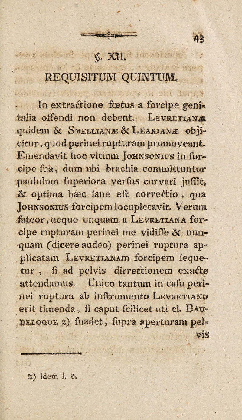 ■$. m REQUISITUM QUINTUM, In extractione foetus a forcipe geni** talia offendi non debent. LevretianjK quidem & Smellxanje & Leakian^ obji- citur, quod perinei rupturam promoveant. Emendavit hoc vitium Jqhnsonius in for¬ cipe fua» dum ubi brachia committuntur paululum fuperiora verius curvari juffit» & optima fasec lane eft corre&io » qua JoHMSomus forcipem locupletavit. Verum fateor»neque unquam a Levretiana for- cipe rupturam perinei me vidiffe & nun« quam fdicere audeo) perinei ruptura ap- plicatam LEvUETiANAm forcipem leque- tur , fi ad pelvis dirreftionem exafte attendamus. Unico tantum in cafu peri» nei ruptura ab inftrumento Levretiano erit timenda» fi caput fcilicet uti cl. Bau- reloque z) fuadefc 5 fupra aperturam pel¬ vis %) Idem 1« e.