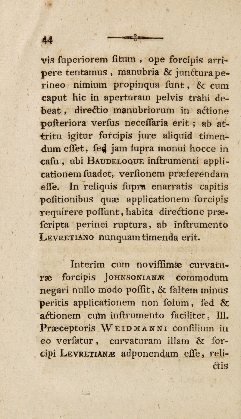 i vis faperiorem litum , ope forcipis arri¬ pere tentamus , manubria & jnnfturape-* rineo nimium propinqua funt, & cum caput hic in aperturam pelvis trahi de¬ beat , direftio manubriorum in atftione pofteriora verfus neceffaria erit ; ab at¬ tritu igitur forcipis jure aliquid timen¬ dum effet, fe$} jam lupra monui hocce in cafu , ubi Baudeloque inftrumenti appli¬ cationem fuadet, verfionem praeferendam effe. In reliquis fupra enarratis capitis politionibus quae applicationem forcipis requirere poliunt, habita direftione prae- fcripta perinei ruptura, ab inftrumento Levretiano nunquam timenda erit. Interim cum noviflimae curvatu¬ rae forcipis JoHNSONiANiE commodum negari nullo modo poffit, & faltem minus peritis applicationem non folum, fed & aftionem cum inftrumento facilitet, 111. Praeceptoris Weidmanni conlilium in eo verfatur, curvaturam illam & for¬ cipi LevrexiANjk adponendam effe, reli¬ dis