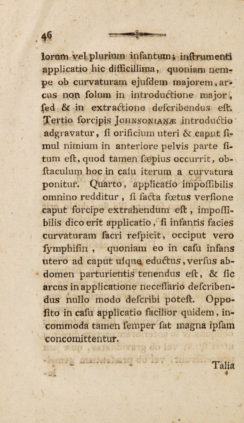 / loram vel plurium infantusn; inftrutnenti applicatio hic difficillima, quoniam nem¬ pe ob curvaturam ejufdem majorem,ar¬ cus non folum in introduftione major , fed &c in extractione defcribendus eft. Tertio forcipis Johnsonianje introductio adgravatur, fi orificium uteri & caput fi- mul nimium in anteriore pelvis parte li¬ tum eft, quod tamen faepius occurrit, ob- liaculum hoc in caiu iterum a curvatura ponitur. Quarto, applicatio impoffibilis omnino redditur , fi fafta foetus verfione caput forcipe extrahendum eft , impofli- bilis dico erit applicatio, fi infantis facies curvaturam facri refpicit, occiput vero fymphifin , quoniam eo in cafu infans utero ad caput ulque eduftus, verfus ab¬ domen parturientis tenendus eft, & fie arcus in applicatione neceffario defcriben- dus nullo modo defcribi poteft. Qppo- fito in cafu applicatio facilior quidem, in¬ commoda tamen femper fat magna ipfam eoncomittentur. Talia