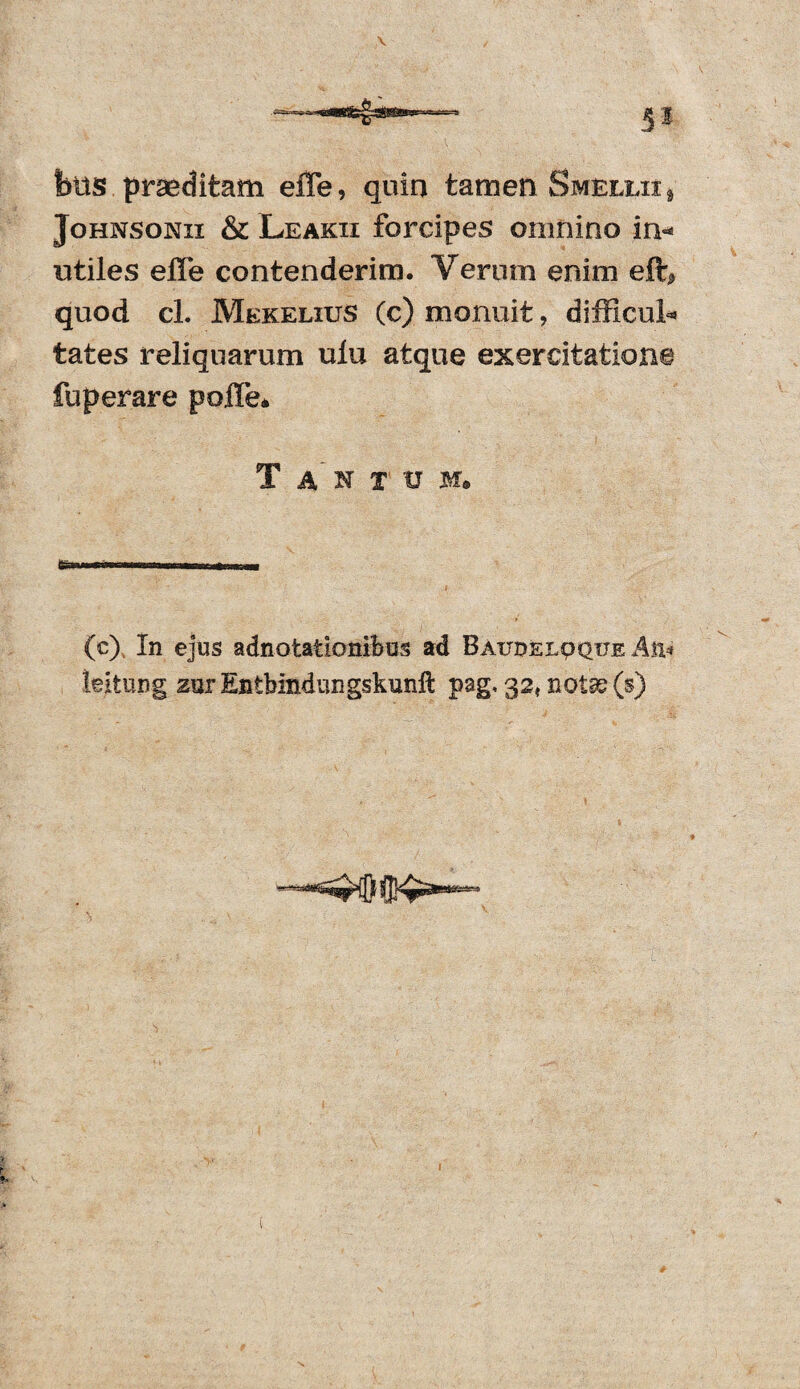 fetts praeditam efle, quin tamen Smellii* Johnsonii & Leakii forcipes omnino in** utiles efle contenderim. Verum enim eft* quod cL Mekelius (c) monuit, difficul* tates reliquarum ulu atque exercitatione fuperare pofle* Tantum» (c) in ejus adnotationibus ad Baue>elpqtje Aft* leitung zurEntbindungskunll pag< 32, notas (§)