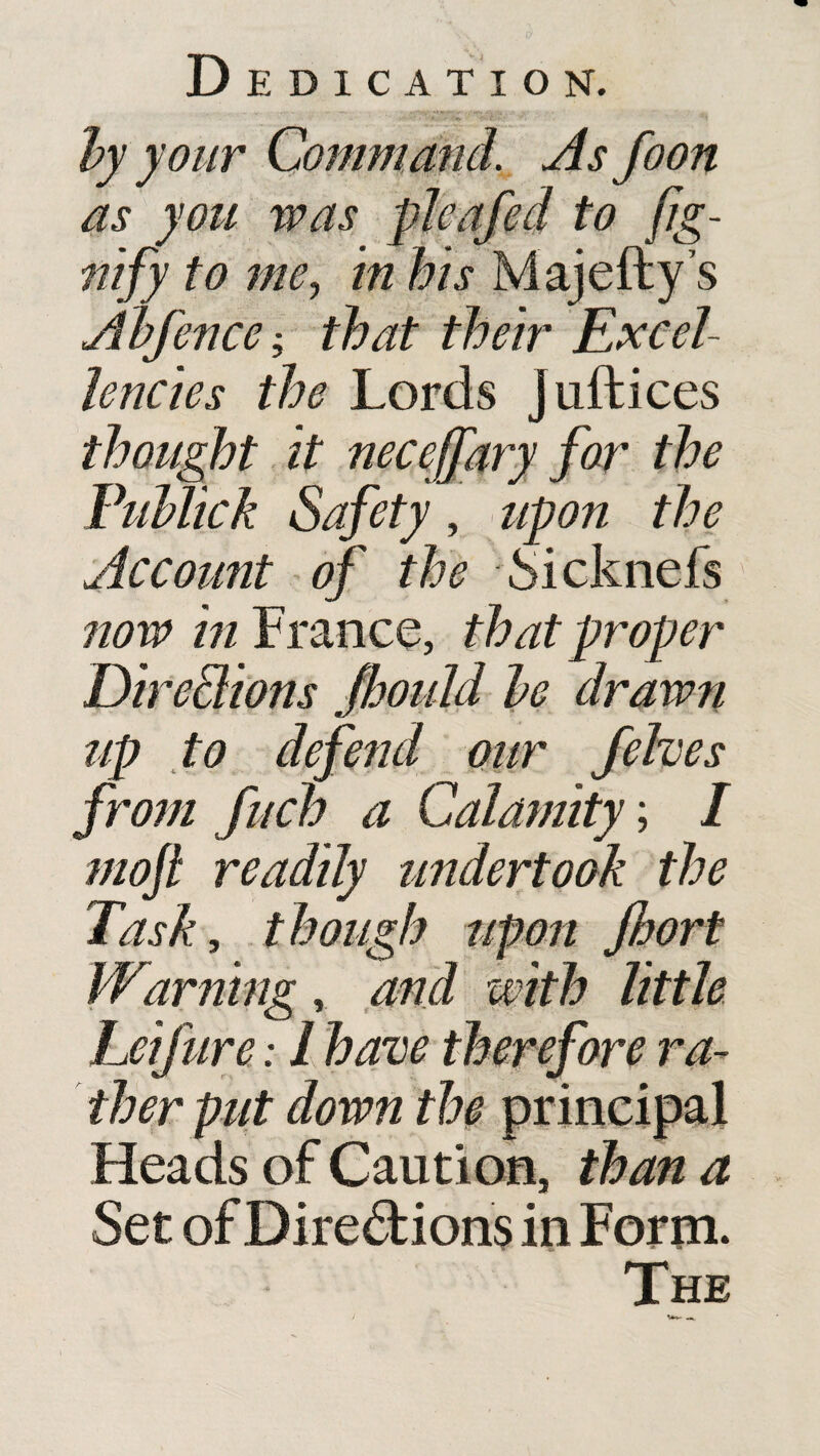 by your Command. As foon as you was pleafed to fig- nify to me, in his Majefty’s Abfence that their Excel¬ lencies the Lords juftices thought it necejfary for the Fublick Safety, upon the Accomit of the Sicknefs now in France, that proper Dire&ions Jhould be drawn up to defend our felves from fuch a Calamity; I moft readily undertook the Task, though upon jhort Wanting , and with little Leifure: I have therefore ra¬ ther put down the principal Heads of Caution, than a Set of Directions in Form. The