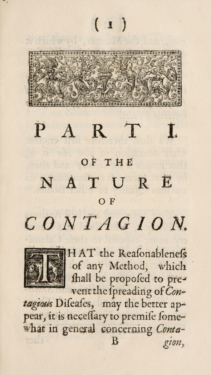 OF THE NATURE O F C 0 NT A G I 0 N. H AT the Reafonablenefs of any Method, which ihall be propofed to pre-* vent the ipreading of Con~ tagiaus Difeafes, may the better ap¬ pear, it is neceffary to premife jfbme- %hat in general concerning Coma- B gtoriy