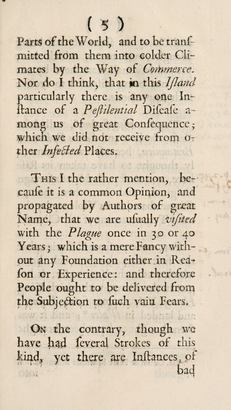Parts of the World, and to be trans¬ mitted from them into colder Cli— mates by the Way of Commerce. Nor do I think, that in this IJland particularly there, is any one In~ fiance of a Pejiilenttal Difeafe a- mong us of great Confequencej which we did not receive from o- ther Infected Places. This I the rather mention, be- caufe it is a common Opinion, and propagated by Authors of great Name, that we are ufually wfited with the Plague once in 30 or 40 Yearswhich is a mere Fancy with-, out any Foundation either in Rea- fon or Experience: and therefore People ought to be delivered from the Subjection to luch vain Fears. On the contrary, though we have had feveral Strokes of this kind, yet there are Inftances. of bad