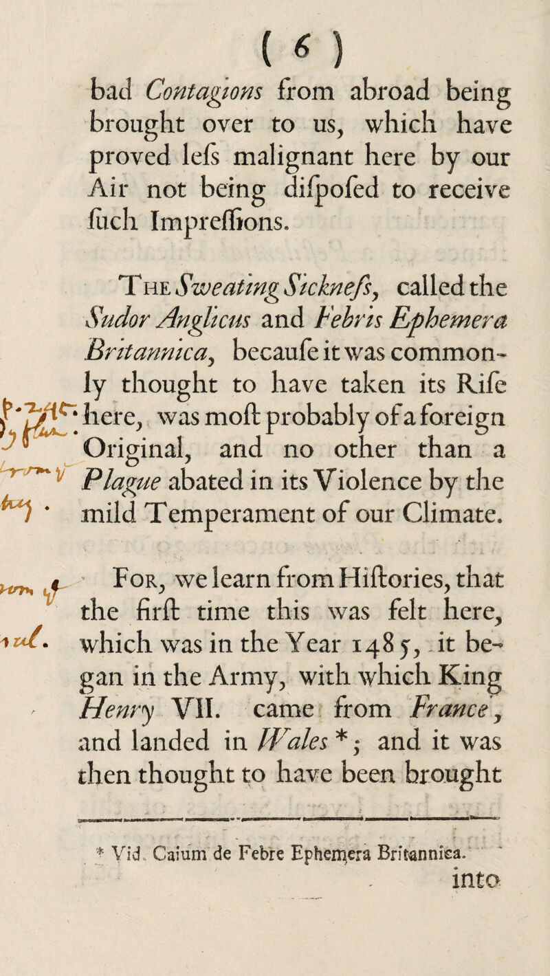 («) bad Contagions from abroad being brought over to us, which have proved lefs malignant here by our Air not being difpofed to receive fiich Impreflions. The Sweating Sicknefs, called the Sudor Anglicus and Febris Ephemera Bntannica, becaufe it was common¬ ly thought to have taken its Rife f here, was mod probably of a foreign J Original, and no other than a Plague abated in its Violence by the ’ mild Temperament of our Climate. Vtrfry 1 ul m For, we learn from Hiftories, that the firfl time this was felt here, which was in the Year 148 5, it be¬ gan in the Army, with which King Henry VII. came from France, and landed in Wales *; and it was then thought to have been brought * Vid, Caium de Febre Ephemera Britanniea. into