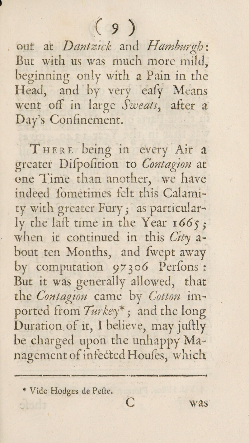 out at Dantzick and Hamburgh: But with us was much more mild, beginning only with a Pain in the Head, and by very eafy Means went off in large Sweats, after a Day’s Confinement. There being in every Air a greater Difpofition to Contagion at one Time than another, we have indeed lometimes felt this Calami¬ ty with greater Fury; as particular¬ ly the laid time in the Year i66j$ when it continued in this City a- bout ten Months, and jfwept away by computation 97306 Perfons : But it was generally allowed, that the Contagion came by Cotton im¬ ported from Turkey*; and the long Duration of it, 1 believe, may juftly be charged upon the unhappy Ma¬ nagement of infedted Houfes, which * Vide Hodges de Pefte* c was