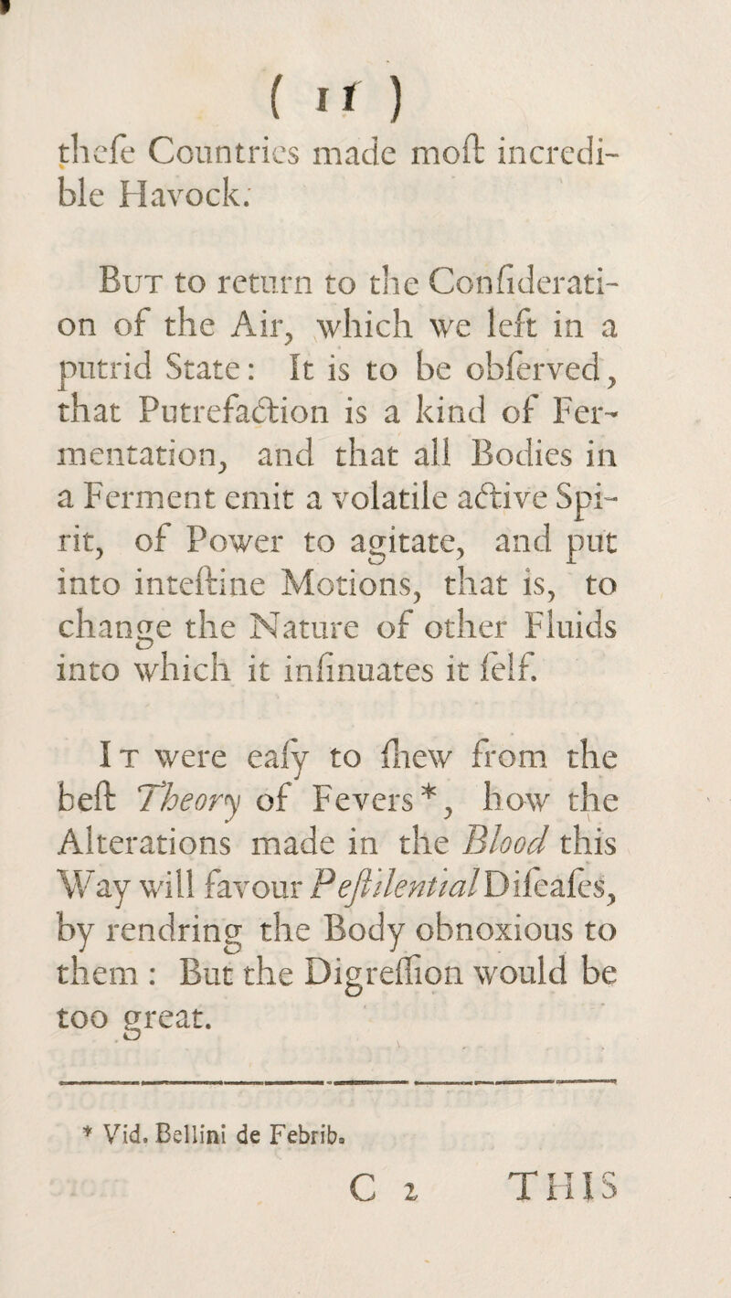 thefe Countries made moft incredi¬ ble Havock: But to return to tlie Confiderati¬ on of the Air, which we left in a putrid State: It is to be oblerved, that Putrefaction is a kind of Fer¬ mentation, and that all Bodies in a Ferment emit a volatile abtive Spi¬ rit, of Power to agitate, and put into inteftine Motions, that is, to change the Nature of other Fluids into which it infinuates it felf. I t were eafy to {hew from the belt Theory of Fevers*, how the Alterations made in the Blood this Way will favour P eft dent ml D ifeales, by rendring the Body obnoxious to them : But the Digrelhon would be too great. * Vid. Bellini de Febrib. C z T HIS