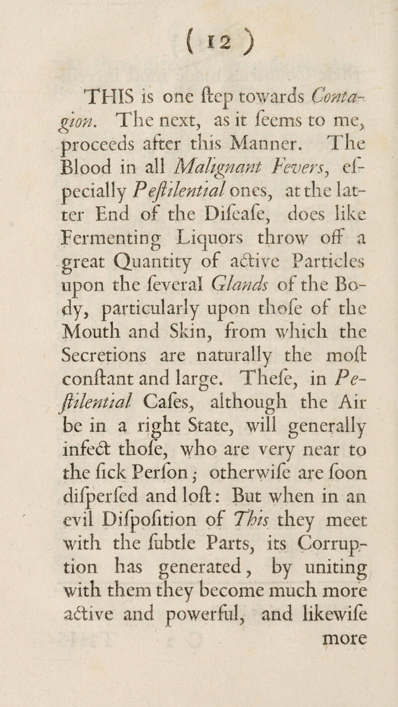 'THIS is one ftcp towards Conta¬ gion. The next, as it feems to me, proceeds after this Manner. The Blood in all Malignant Fevers, el- pecially Pejhlential ones, at the lat¬ ter End of the Dileafe, does like Fermenting Liquors throw off a great Quantity of active Particles upon the leveral Glands of the Bo¬ dy, particularly upon thofe of the Mouth and Skin, from which the Secretions are naturally the mod conftant and large. Tliele, in Pe- fiilential Cafes, although the Air be in a right State, will generally infedt thole, who are very near to the lick Peribnotherwile are foon ✓ dilperfed and loft: But when in an evil Difpofition of This they meet with the fubtle Parts, its Corrup¬ tion has generated, by uniting with them they become much more active and powerful, and likewile more / . «*