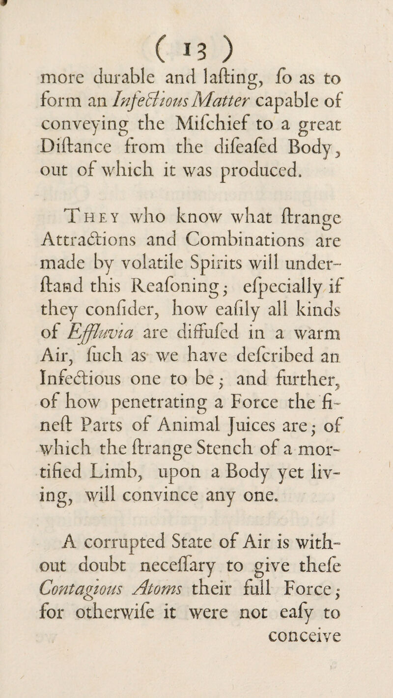 ( *3 ) more durable and lafting, fo as to form an Infectious Matter capable of conveying the Mifchief to a great Didance from the difealed Body, out of which it was produced. They who know what drange Attractions and Combinations are made by volatile Spirits will under- Band this Reafoning ■ efpecially if they confider, how eafily all kinds of Effluvia are diffufed in a warm Air, fuch as we have defcribed an Infectious one to be; and further, of how penetrating a Force the fi¬ ned Parts of Animal Juices are,- of which the drange Stench of a mor¬ tified Limb, upon a Body yet liv¬ ing, will convince any one. A corrupted State of Air is with¬ out doubt neceffary to give thefe Contagious Atoms their full Force j for otherwife it were not eafy to conceive t