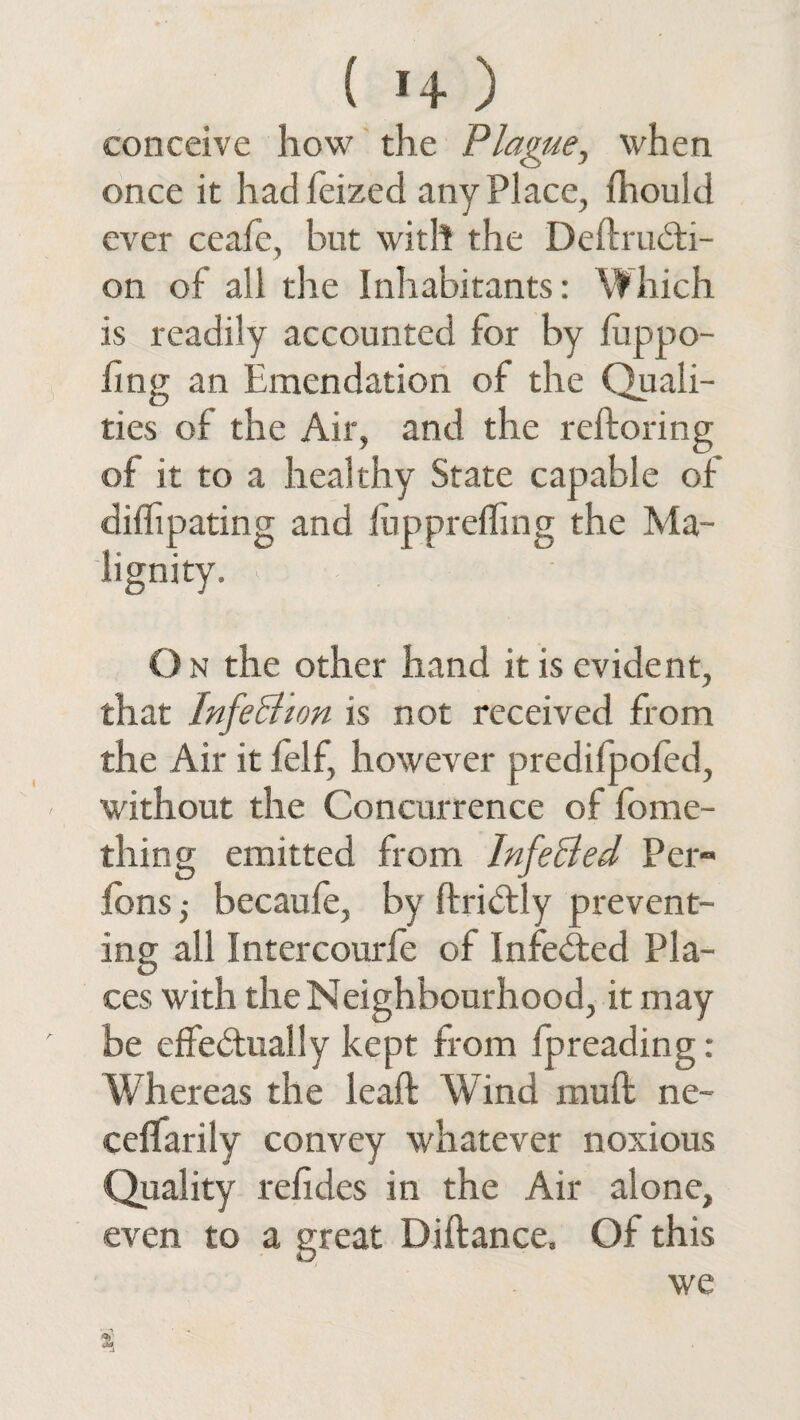 ( >4 ) conceive how the Plague, when once it had feizecl any Place, fhould ever ceafe, but with the DeftruCti- on of all the Inhabitants: Which is readily accounted for by fuppo- fing an Emendation of the Quali¬ ties of the Air, and the reftoring of it to a heal thy State capable of diihpating and fupprefling the Ma¬ lignity. O n the other hand it is evident, that Infection is not received from the Air it felf, however predifpofed, without the Concurrence of fome- thing emitted from InfeBed Per- ions j becaufe, by ftriCtly prevent¬ ing all Intercourfe of Infe&ed Pla¬ ces with the Neighbourhood, it may be effectually kept from fpreading: Whereas the leaft Wind muft ne- ceffarily convey whatever noxious Quality refides in the Air alone, even to a great Diftance, Of this we