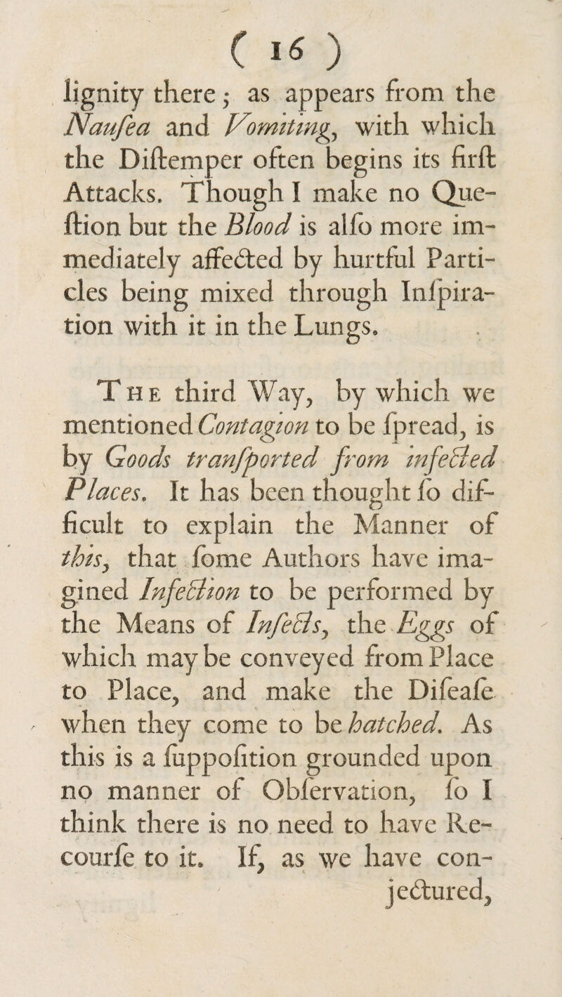 lignity there ■, as appears from the Naufea and Vomiting, with which the Diftemper often begins its firft Attacks. Though I make no Que- ftion but the Blood is aifo more im¬ mediately affected by hurtful Parti¬ cles being mixed through Inlpira- tion with it in the Lungs. The third Way, by which we mentioned Contagion to be Ipread, is by Goods tranfported from infeBed Places. It has been thought fo dif¬ ficult to explain the Manner of this, that fome Authors have ima¬ gined InfeBion to be performed by the Means of InfeBs, the Eggs of which may be conveyed from Place to Place, and make the Difeafe - when they come to be hatched. As this is a luppofition grounded upon no manner of Obfervation, fo I think there is no need to have Re- courfe to it. If, as we have con¬ jectured.