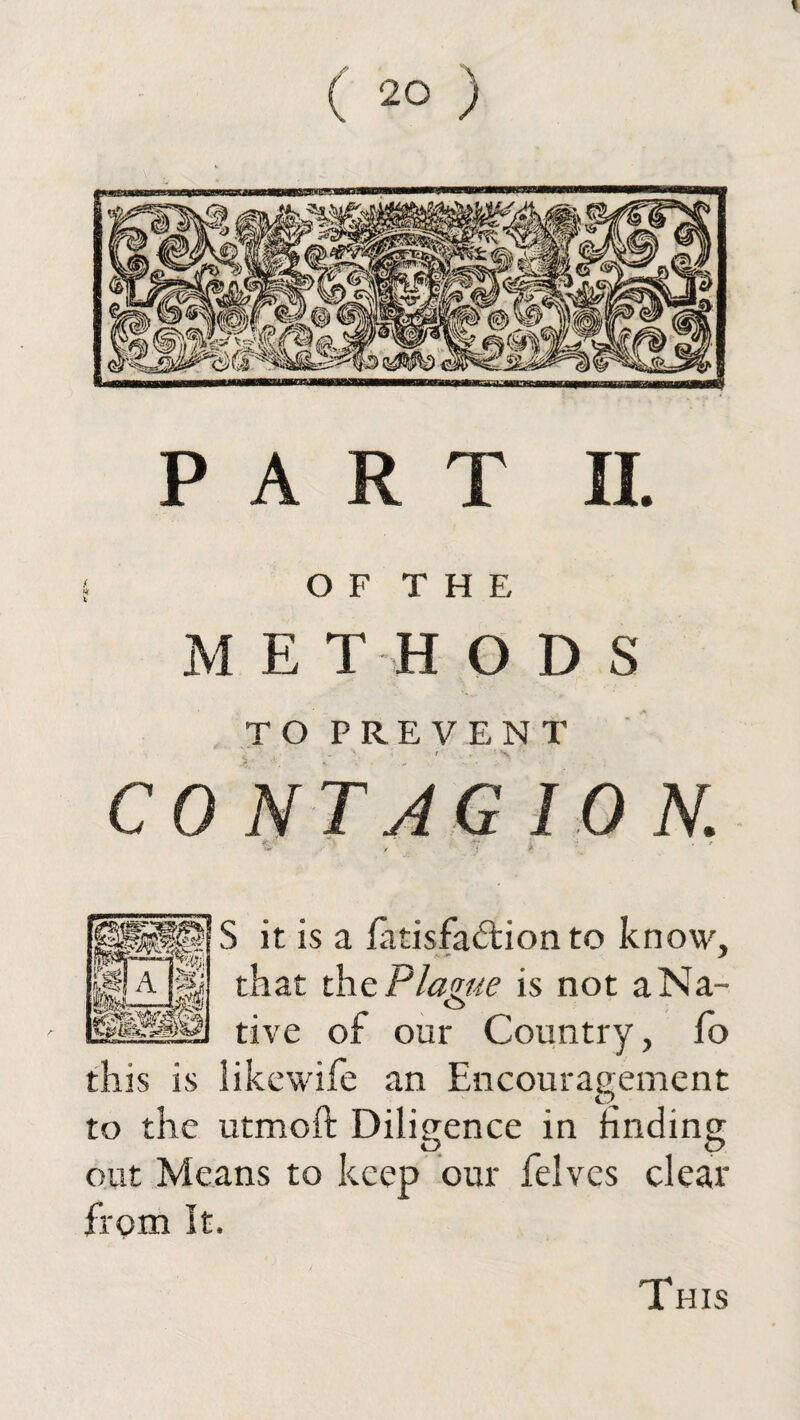 PART II. OF THE M E T H O D S TO PREVENT ^ \ t . ’ > ' CONTAGION. S it is a latisfa&ion to know, that the Plague is not aNa- tive of our Country, fo this is iikewife an Encouragement to the utmoft Diligence in finding O O out Means to keep our felves clear from It. This