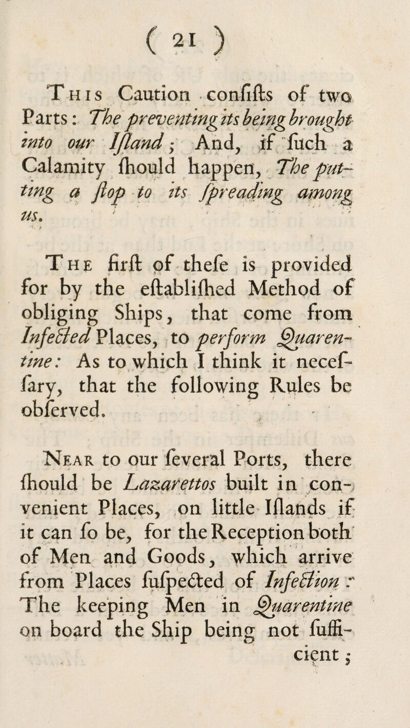 This Caution ■ confifls of* two Parts: The preventing its being brought into our IJland; And, if filch a Calamity fhould happen , The put¬ ting a flop to its [preaching among us. The fir ft of thefe is provided for by the eftablifhed Method of obliging Ships, that come from InfeBed Places, to perform fhiaren- tine: As to which I think it necef- V' 1 - * * v * fary, that the following Rules be obferved. - Near to our feveral Ports, there fhould be Lazarettos built in con¬ venient Places, on little Iflands if . J t *-■ ,--v •* it can fo be, for the Reception both of Men and Goods, which arrive from Places fufpe&ed of InfeBion The keeping Men in fhiarentine on board the Ship being not fuffi- cient