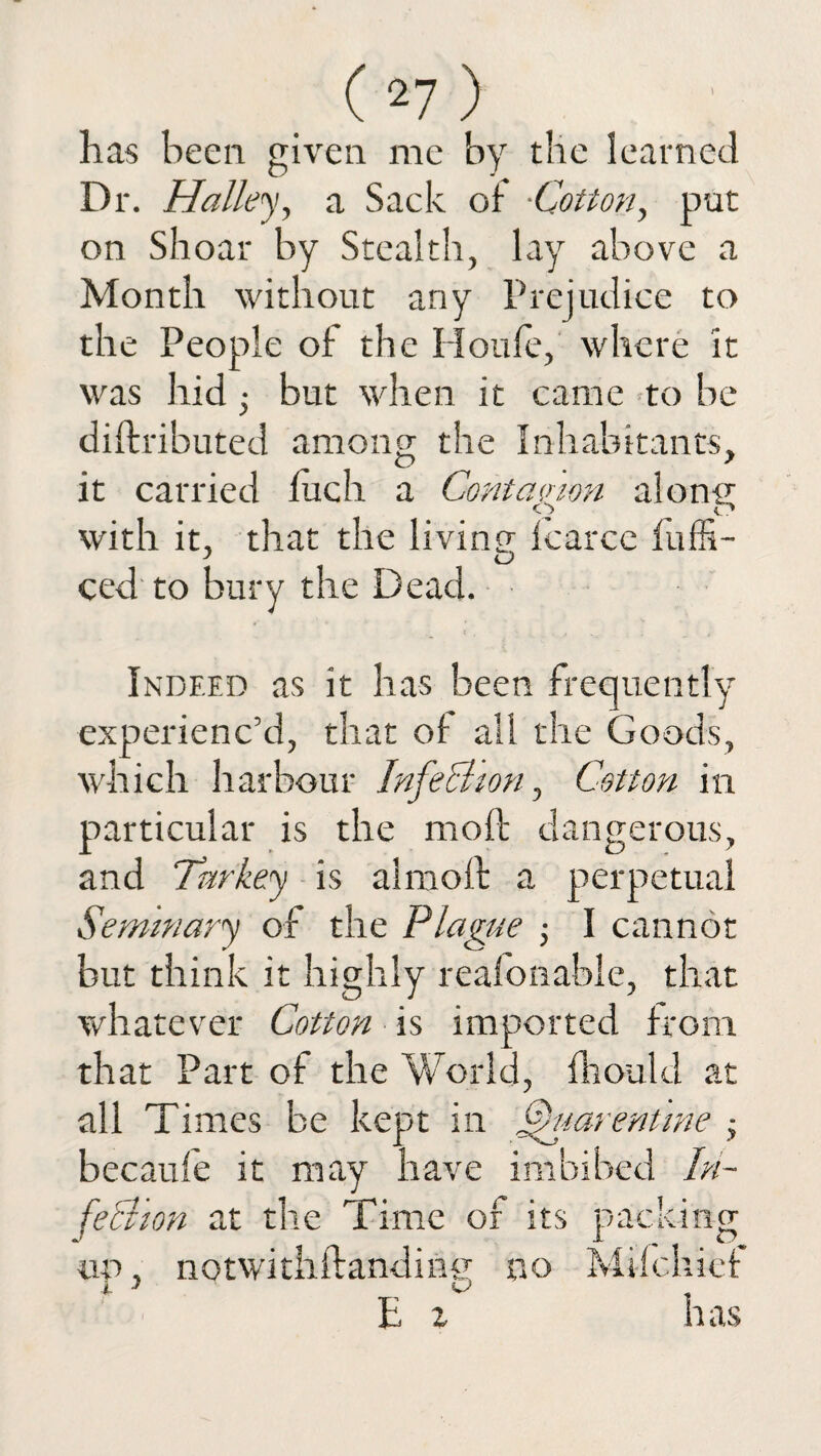 has been given me by the learned Dr. Halley, a Sack of •Cotton, put on Shoar by Stealth, lay above a Month without any Prejudice to the People of the Houfe, where it was hid but when it came to be diftributed among- the Inhabitants, it carried Inch a Contcumn aloni^ O c? with it, that the living- fcarcc fuffi- ced to bury the Dead. Indeed as it has been frequently experienc’d, that of all the Goods, which harbour Infechon, Cotton in particular is the molt dangerous, and Turkey is almoft a perpetual Seminary of the Plague j I cannot but think it highly reafonable, that whatever Cotton is imported from that Part of the World, fhould at all Times be kept in ffuarentine • becaufe it may have imbibed In¬ fection at the Time of its packing un, notwithftanding no Mifchief jL J W 1: z h as