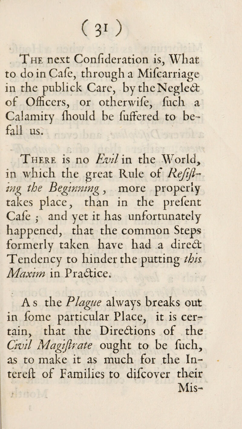 The next Confederation is, What to do in Cafe, through a Mifcarriage in the publick Care, by theNegledt of Officers, or otherwife, fuch a Calamity fhould be fuffered to be¬ fall us. There is no Evil in the World, in which the great Rule of Refifl- mg the Beginning , more properly takes place, than in the prefent Cafe ,• and yet it has unfortunately happened, that the common Steps formerly taken have had a direbt Tendency to hinder the putting this Maxim in Practice. A s the Plague always breaks out in fome particular Place, it is cer¬ tain, that the Directions of the Civil Magistrate ought to be fuch, as to make it as much for the In- terefl of Families to difcover their Mis-