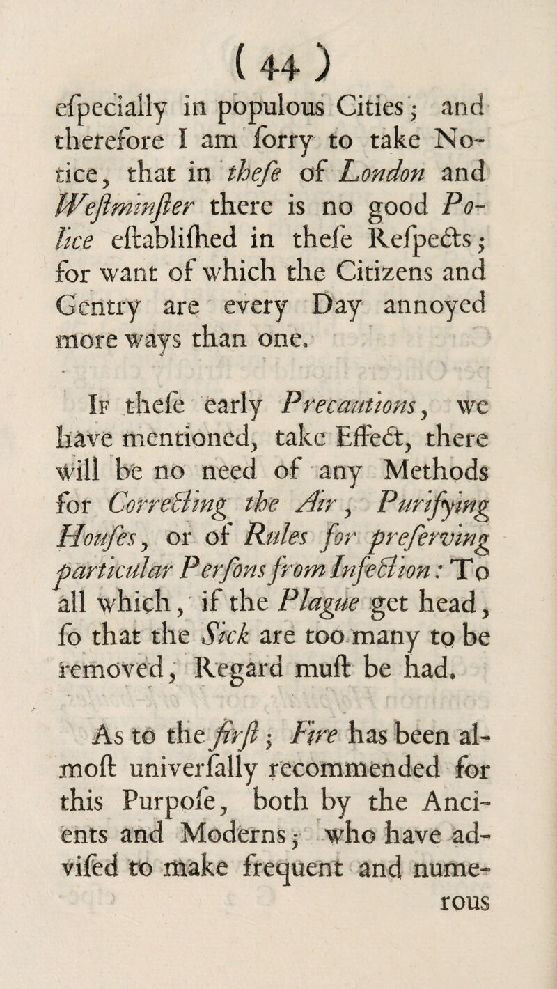 efpeciaily in populous Cities ,- and therefore I am lorry to take No¬ tice, that in thefe of London and IVeftminfter there is no good Po¬ lice eftablilhed in thele Relpedts; for want of which the Citizens and Gentry are every Day annoyed more ways than one. If thele early Precautions, we have mentioned, take Effedt, there Will be no need of any Methods for Correcting the Air, Purifying Houfes, or of Rules for preferring particular Perfons from InfeBion: To all which, if the Plague get head, lo that the Sick are too many to be removed, Regard mull be had. , \ ’ r.. As to the firfi; Fire has been al- moft univerlally recommended for this Pur pole, both by the Anci¬ ents and Moderns who have ad- vifed to make frequent and nume¬ rous