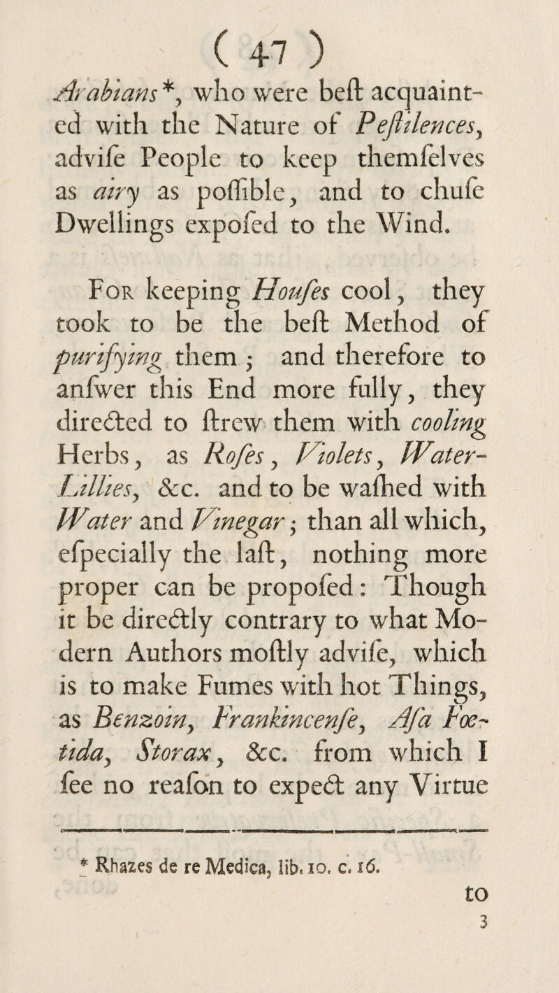 ( +7 ) Arabians* *, who were beft acquaint¬ ed with the Nature of Pejhlences, advile People to keep themielves as airy as polfible, and to chufe Dwellings expofed to the Wind. For keeping Houfes cool, they took to be the beft Method of purifying them ; and therefore to anlwer this End more fully, they directed to ftrew them with cooling Herbs, as Rofes, Violets, IVater- Lillies, &c. and to be walked with Water and Vinegar • than all which, efpecially the laft, nothing more proper can be propofed: Though it be diredly contrary to what Mo¬ dern Authors moftly advife, which is to make Fumes with hot Things, as Benzoin, Frankincenfe, Afa Foe- tida, St or ax, &c. from which I fee no realon to exped any Virtue o mm ■ n nr u, umrnn * Rha^es de re Medica, lib, 10. c, 16. to 3