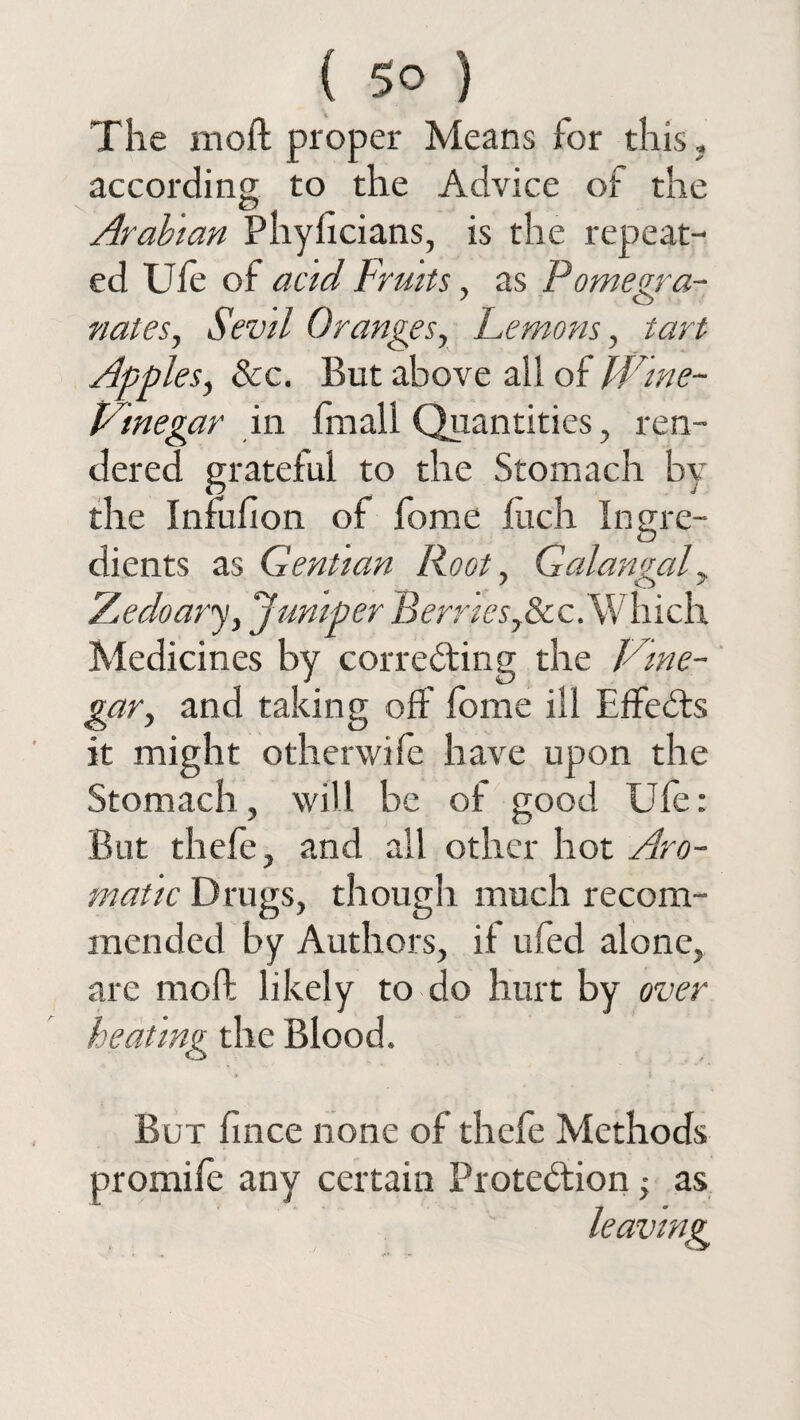 The in oft proper Means for this, according to the Advice of the Arabian Phyncians, is the repeat¬ ed Ufe of acid Fruits, as Pomegra¬ nates, Sevil Oranges, Femons, tart Apples, 8cc. But above all of Wine- prinegar in fmall Quantities, ren¬ dered grateful to the Stomach by the Infuhon of fome Inch Ingre¬ dients as Gentian Root, Galangal, A^edoary, Jumper Berries,8cc.Which Medicines by correcting the Idne- gar, and taking off fome ill Effects it might otherwife have upon the Stomach, will be of good Ufe: But thefe, and all other hot Aro¬ matic Drugs, though much recom¬ mended by Authors, it ufed alone, are molt likely to do hurt by over heating the Blood. But fince none of thefe Methods promife any certain Protection ■, as leaving