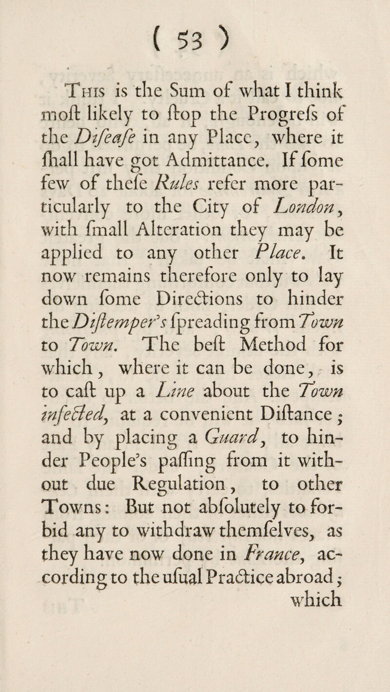 This is the Sum of what I think moil likely to ftop the Progrels of the Difeafe in any Place, where it lhall have got Admittance, If fome few of thefe Rules refer more par¬ ticularly to the City of London, with fmall Alteration they may be applied to any other Place. It now remains therefore only to lay¬ down fome Directions to hinder the Dlflempefs threading from'Town to Town. The belt Method for which , where it can be done,is to call up a Lme about the Town mfeBed, at a convenient Diftance j and by placing a Guard, to hin¬ der People’s palling from it with¬ out due Regulation, to other Towns: But not abfolutely to for¬ bid any to withdraw themfelves, as they have now done in France, ac¬ cording to the ufual Practice abroad -y which