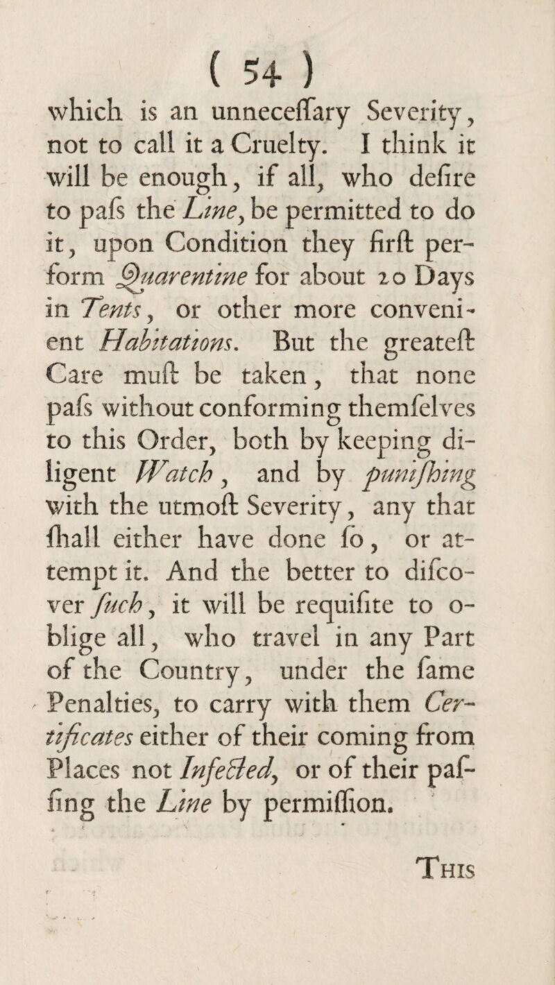 ( 5+ ) which is an unnecefTary Severity, not to call it a Cruelty. I think it will be enough, if all, who delire to pafs the Line, be permitted to do it, upon Condition they firft per¬ form §)uarentme for about zo Days in Tents, or other more conveni¬ ent Habitations. But the greateft Care mull be taken, that none pafs without conforming themfelves ro this Order, both by keeping di¬ ligent Watch, and by punching with the utmoll Severity, any that fhail either have done lo, or at¬ tempt it. And the better to difco- ver fuch, it will be requifite to o- blige all, who travel in any Part of the Country, under the lame ' Penalties, to carry with them Cer¬ tificates either of their coming from Places not Infe&ed^ or of their paP- ling the Line by permilfion. - ( ' *