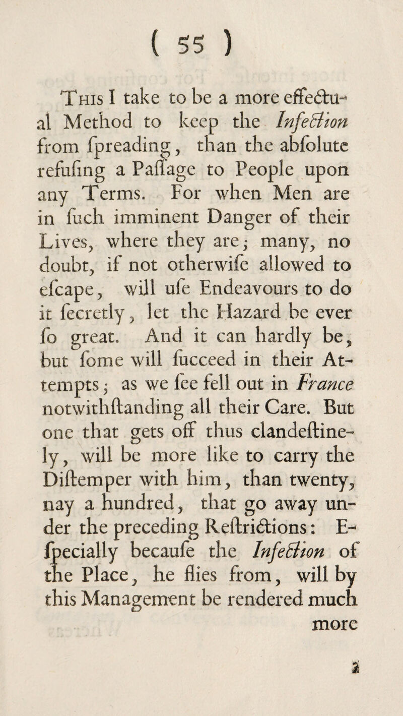 This I take to be a more efFedhi-* al Method to keep the Infe Sion from fpreading, than the abfolutc refufing a Paflage to People upon any Terms. For when Men are in fuch imminent Danger of their Lives, where they are; many, no doubt, if not other wife allowed to efcape, will ufe Endeavours to do it fecretly, let the Hazard be ever fo great. And it can hardly be, but feme will fucceed in their At¬ tempts ; as we fee fell out in France notwithftanding all their Care. But one that gets off thus clandeftine- ly, will be more like to carry the Diftemper with him, than twenty, nay a hundred, that go away un¬ der the preceding Reftri&ions: E- fpecially becaufe the InfeSion of the Place, he flies from, will by this Management be rendered much more