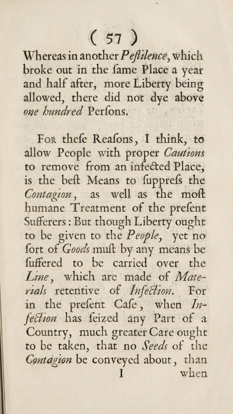 Whereas in another Peftilence, which broke out in the fame Place a year and half after, more Liberty being allowed, there did not dye above one hundred Perfons. For thele Reafons, I think, to allow People with proper Cautions to remove from an infedted Place, is the bell Means to (upprefs the Contagion, as well as the molt humane Treatment of the prefent Sufferers: But though Liberty ought to be given to the People, yet no fort of Goods muff by any means be differed to be carried over the Line, which are made of Mate¬ rials retentive of InfeBion. For in the prefent Cafe, when In- feBion has feized any Part of a Country, much greater Care ought to be taken, that no Seeds of the Contagion be conveyed about, than I when