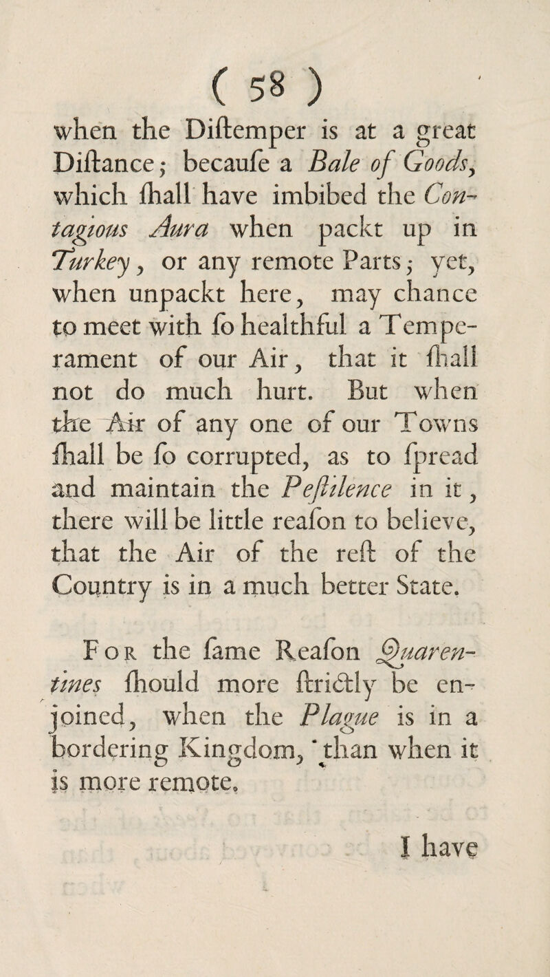 when the Diftemper is at a great Diftance ,• becaufe a Bale of Goods, which fhall have imbibed the Con¬ tagious Aura when packt up in Turkey, or any remote Parts ; yet, when unpackt here, may chance to meet with fo healthful a Tempe¬ rament of our Air, that it fhall not do much hurt. But when the Air of any one of our Towns fhall be fo corrupted, as to fpread and maintain the Pefltlence in it, there will be little reafon to believe, that the Air of the reft of the Country is in a much better State. For the fame Reafon ffuaren- tmes fhould more ftridtly be en¬ joined, when the Plague is in a bordering Kingdom, 'than when it is more remote. I have